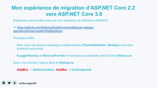 anthonygiretti
Mon expérience de migration d’ASP.NET Core 2.2
vers ASP.NET Core 3.0
Expérience personnelle base sur mon repository de référence (WebAPI)
 https://github.com/AnthonyGiretti/commonfeatures-webapi-
aspnetcore/tree/master/WebApiDemo
Principaux défis:
- Mise a jour de certains packages problématiques (FluentValidation, Serilog en preview
plusieurs semaines)
- ILoggerFactory et IServiceProvider ne sont plus accessibles dans la DI et Startup.cs
Dans une moindre mesure dans le Startup.cs
- AddMvc -> AddControllers, UseMvc -> UseEndpoints
 
