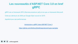 anthonygiretti
Les nouveautés d’ASP.NET Core 3.0 en bref
gRPC
gRPC est un framework RPC (Remote procedure call) et non pas un framework Microsoft.
Créé aux alentours de 2004 par Google Open sourcé en 2015
Apprécié pour ses performances
Introduction a gRPC dans ASP.NET Core 3
https://github.com/AnthonyGiretti/aspnetcore3-grpc-samples
 