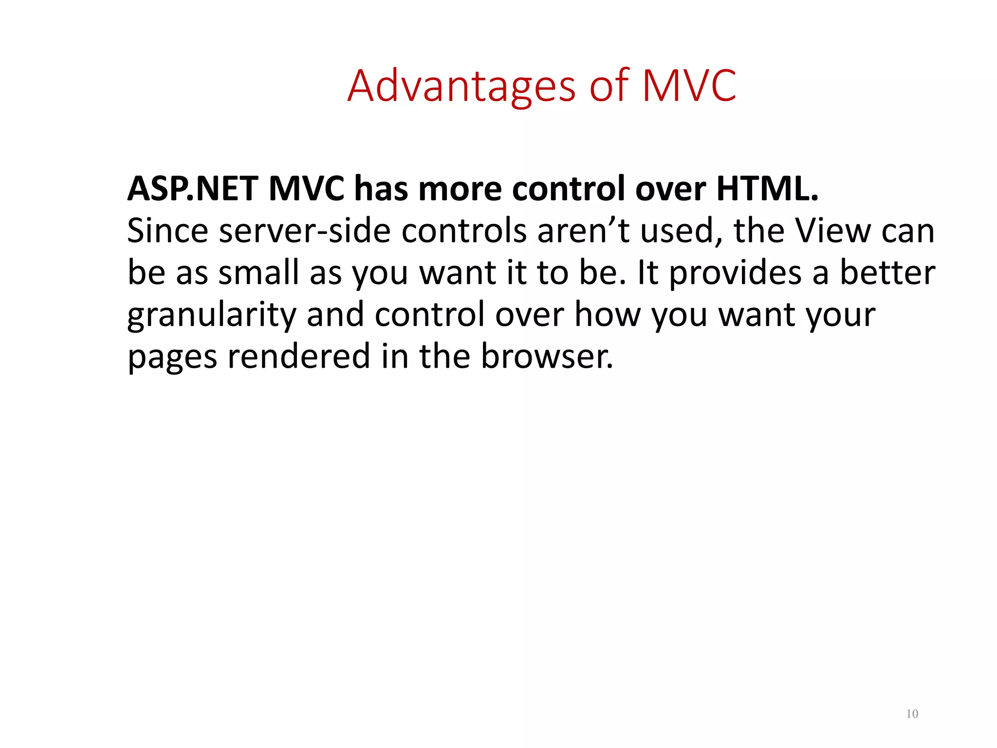 Advantages of MVC ASP.NET MVC has more control over HTML. Since server-side controls aren’t used, the View can be as small as you want it to be. It provides a better granularity and control over how you want your pages rendered in the browser. 10 