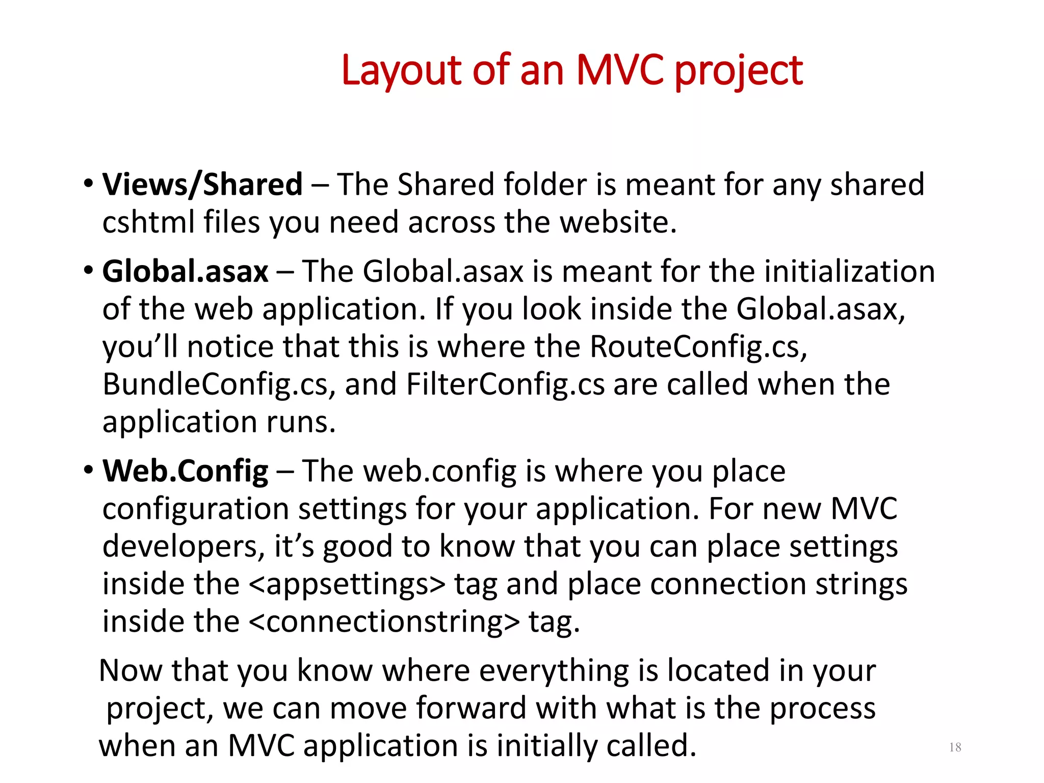 Layout of an MVC project 18 • Views/Shared – The Shared folder is meant for any shared cshtml files you need across the website. • Global.asax – The Global.asax is meant for the initialization of the web application. If you look inside the Global.asax, you’ll notice that this is where the RouteConfig.cs, BundleConfig.cs, and FilterConfig.cs are called when the application runs. • Web.Config – The web.config is where you place configuration settings for your application. For new MVC developers, it’s good to know that you can place settings inside the <appsettings> tag and place connection strings inside the <connectionstring> tag. Now that you know where everything is located in your project, we can move forward with what is the process when an MVC application is initially called. 