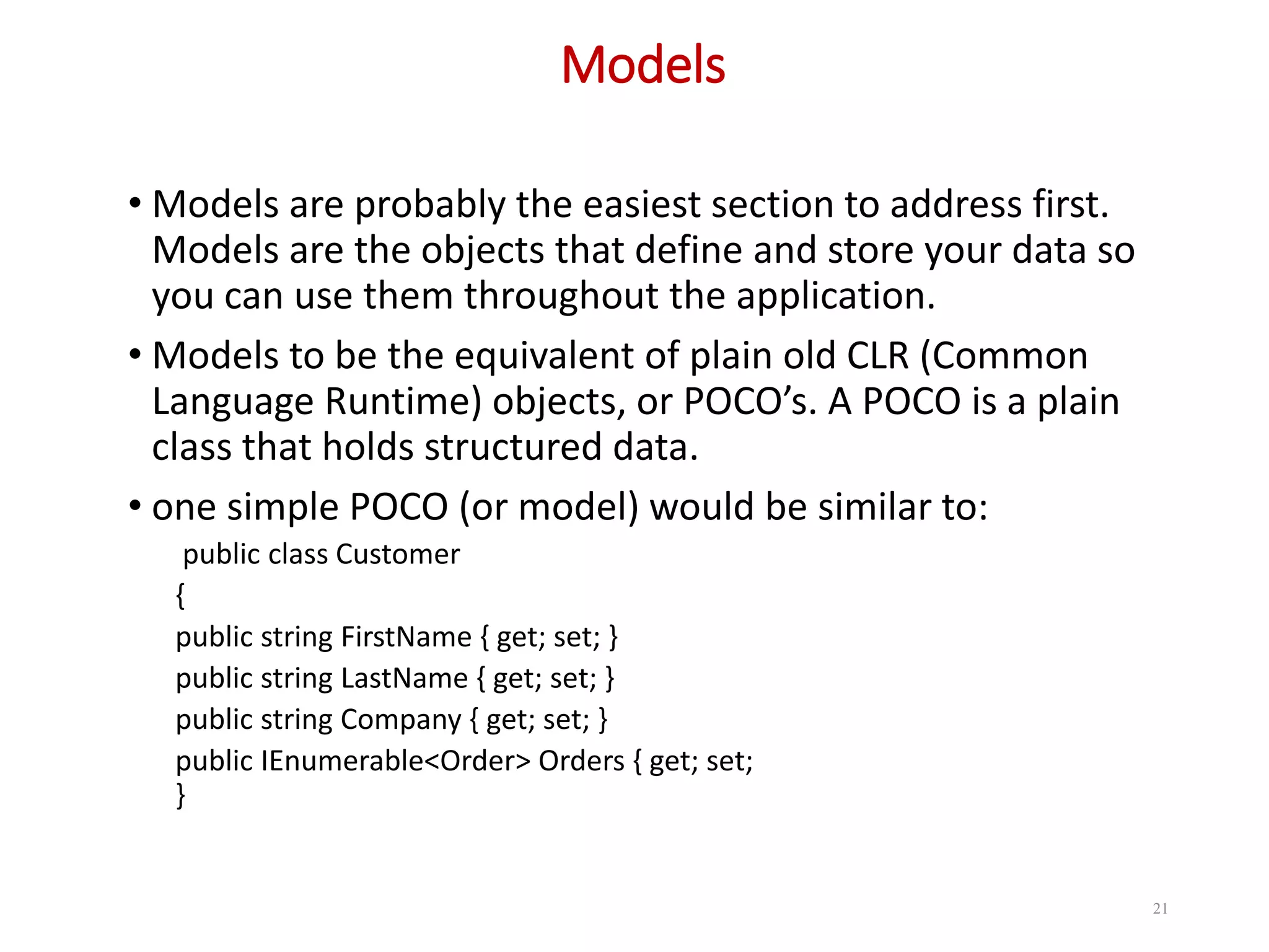 Models 21 • Models are probably the easiest section to address first. Models are the objects that define and store your data so you can use them throughout the application. • Models to be the equivalent of plain old CLR (Common Language Runtime) objects, or POCO’s. A POCO is a plain class that holds structured data. • one simple POCO (or model) would be similar to: public class Customer { public string FirstName { get; set; } public string LastName { get; set; } public string Company { get; set; } public IEnumerable<Order> Orders { get; set; } 