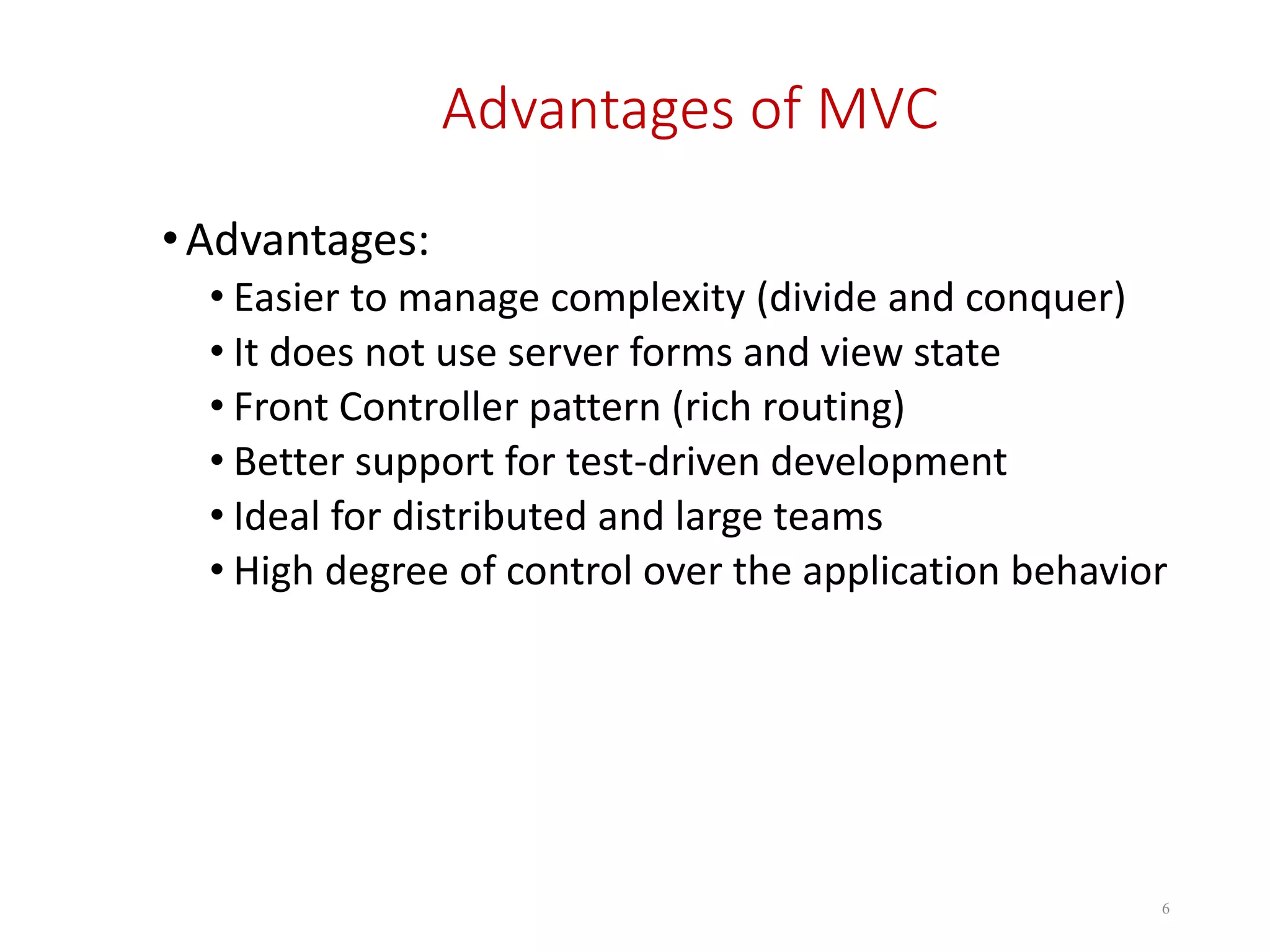 Advantages of MVC •Advantages: • Easier to manage complexity (divide and conquer) • It does not use server forms and view state • Front Controller pattern (rich routing) • Better support for test-driven development • Ideal for distributed and large teams • High degree of control over the application behavior 6 
