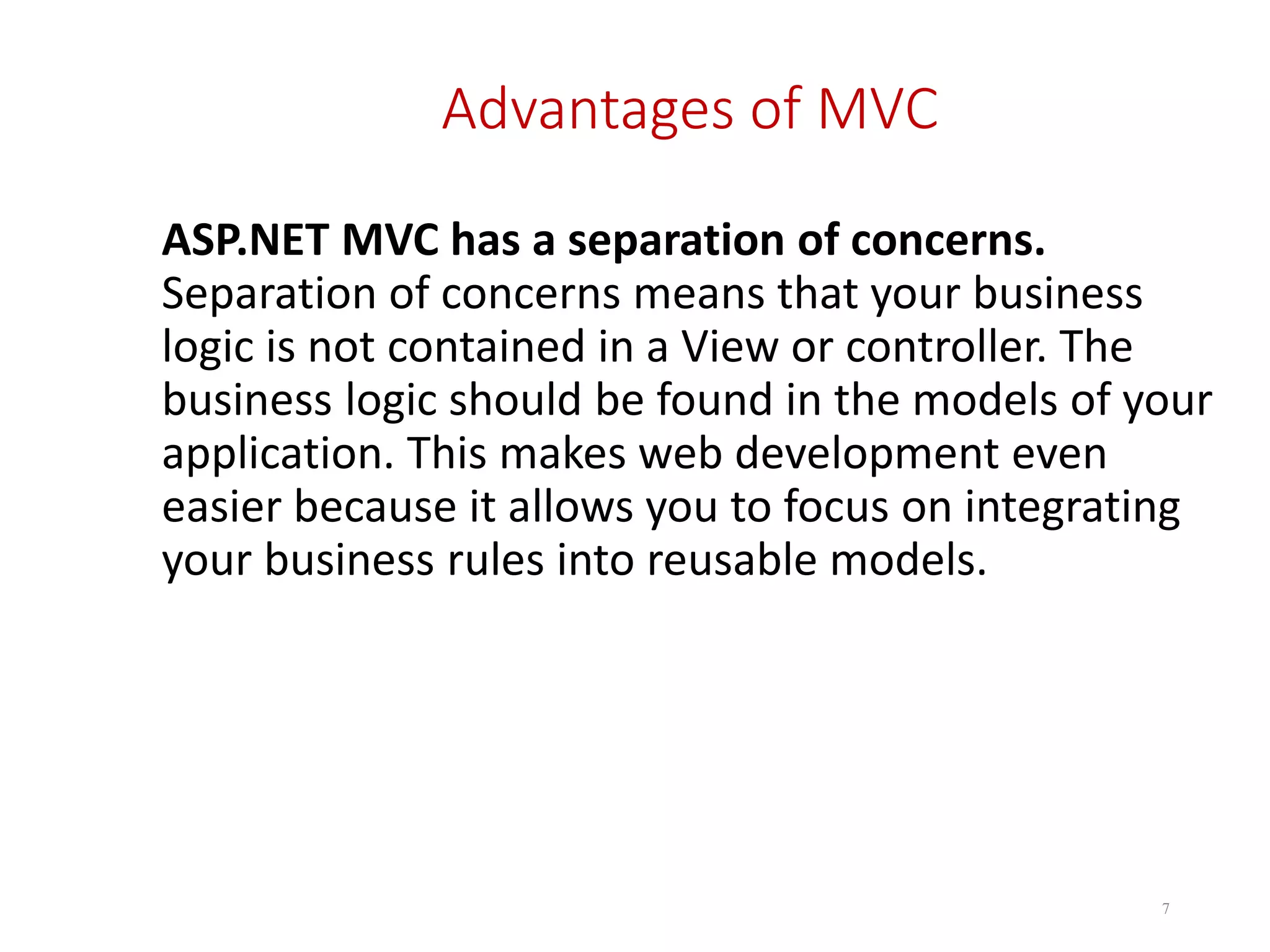 Advantages of MVC ASP.NET MVC has a separation of concerns. Separation of concerns means that your business logic is not contained in a View or controller. The business logic should be found in the models of your application. This makes web development even easier because it allows you to focus on integrating your business rules into reusable models. 7 