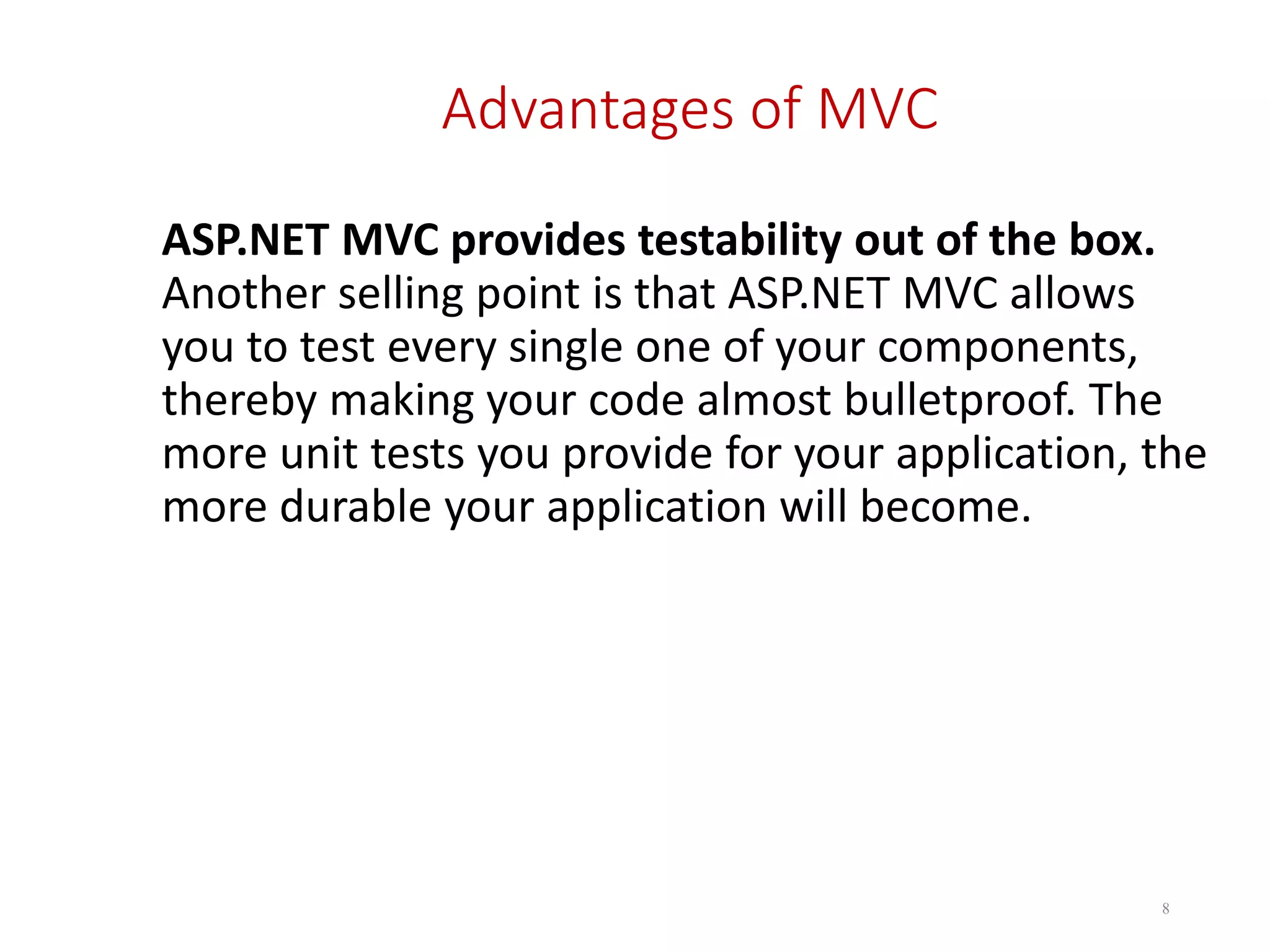 Advantages of MVC ASP.NET MVC provides testability out of the box. Another selling point is that ASP.NET MVC allows you to test every single one of your components, thereby making your code almost bulletproof. The more unit tests you provide for your application, the more durable your application will become. 8 
