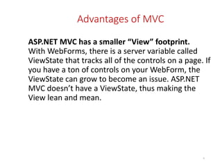 Advantages of MVC
ASP.NET MVC has a smaller “View” footprint.
With WebForms, there is a server variable called
ViewState that tracks all of the controls on a page. If
you have a ton of controls on your WebForm, the
ViewState can grow to become an issue. ASP.NET
MVC doesn’t have a ViewState, thus making the
View lean and mean.
9
 
