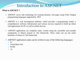 Introduction to ASP.NET
What is ASP.NET ?
 ASP.NET: server side technology for creating dynamic web pages using Fully Fledged
programming languages supported by .NET
 ASP.NET is a web development platform, which provides a programming model, a
comprehensive software infrastructure and various services required to build up robust
web applications for PC as well as mobile devices.
 ASP.NET applications are compiled codes, written using the extensible and reusable
components or objects present in .Net framework. These codes can use the entire
hierarchy of classes in .Net framework.
 ASP.NET application codes can be written in any of the following languages:
 C#
 Visual Basic.Net
 Jscript
 J#
 