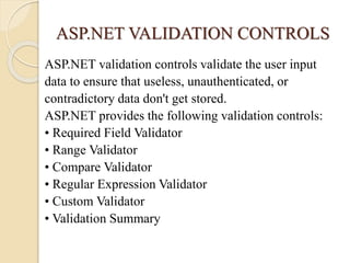ASP.NET VALIDATION CONTROLS
ASP.NET validation controls validate the user input
data to ensure that useless, unauthenticated, or
contradictory data don't get stored.
ASP.NET provides the following validation controls:
• Required Field Validator
• Range Validator
• Compare Validator
• Regular Expression Validator
• Custom Validator
• Validation Summary
 