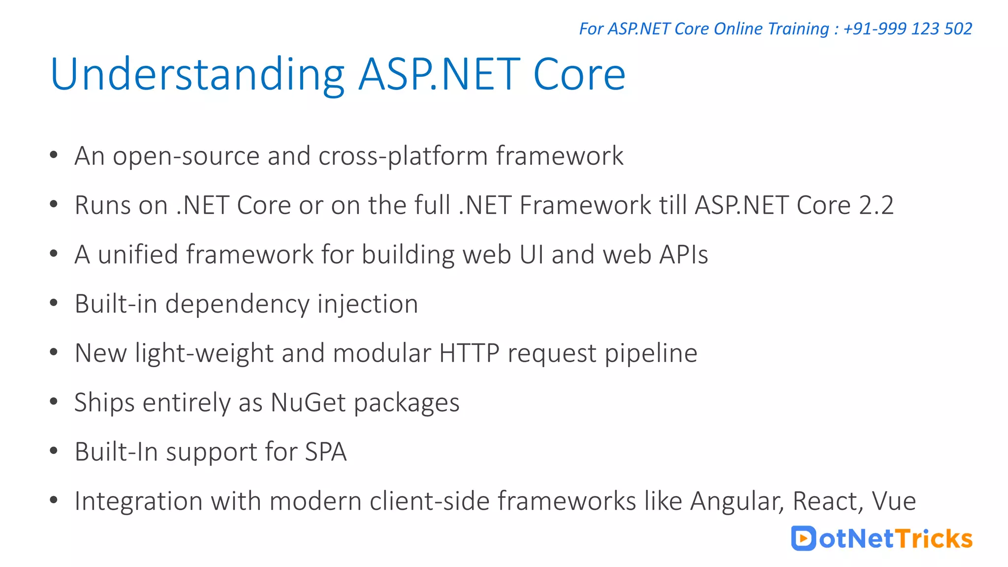For ASP.NET Core Online Training : +91-999 123 502 • An open-source and cross-platform framework • Runs on .NET Core or on the full .NET Framework till ASP.NET Core 2.2 • A unified framework for building web UI and web APIs • Built-in dependency injection • New light-weight and modular HTTP request pipeline • Ships entirely as NuGet packages • Built-In support for SPA • Integration with modern client-side frameworks like Angular, React, Vue Understanding ASP.NET Core 