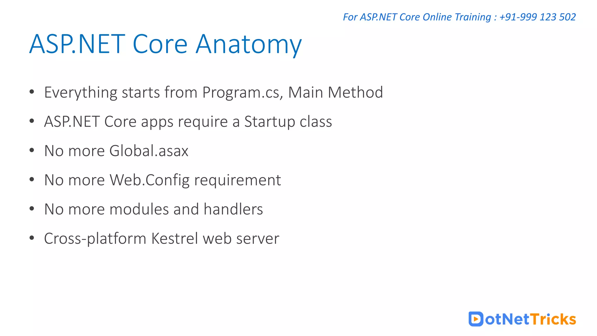 For ASP.NET Core Online Training : +91-999 123 502 • Everything starts from Program.cs, Main Method • ASP.NET Core apps require a Startup class • No more Global.asax • No more Web.Config requirement • No more modules and handlers • Cross-platform Kestrel web server ASP.NET Core Anatomy 