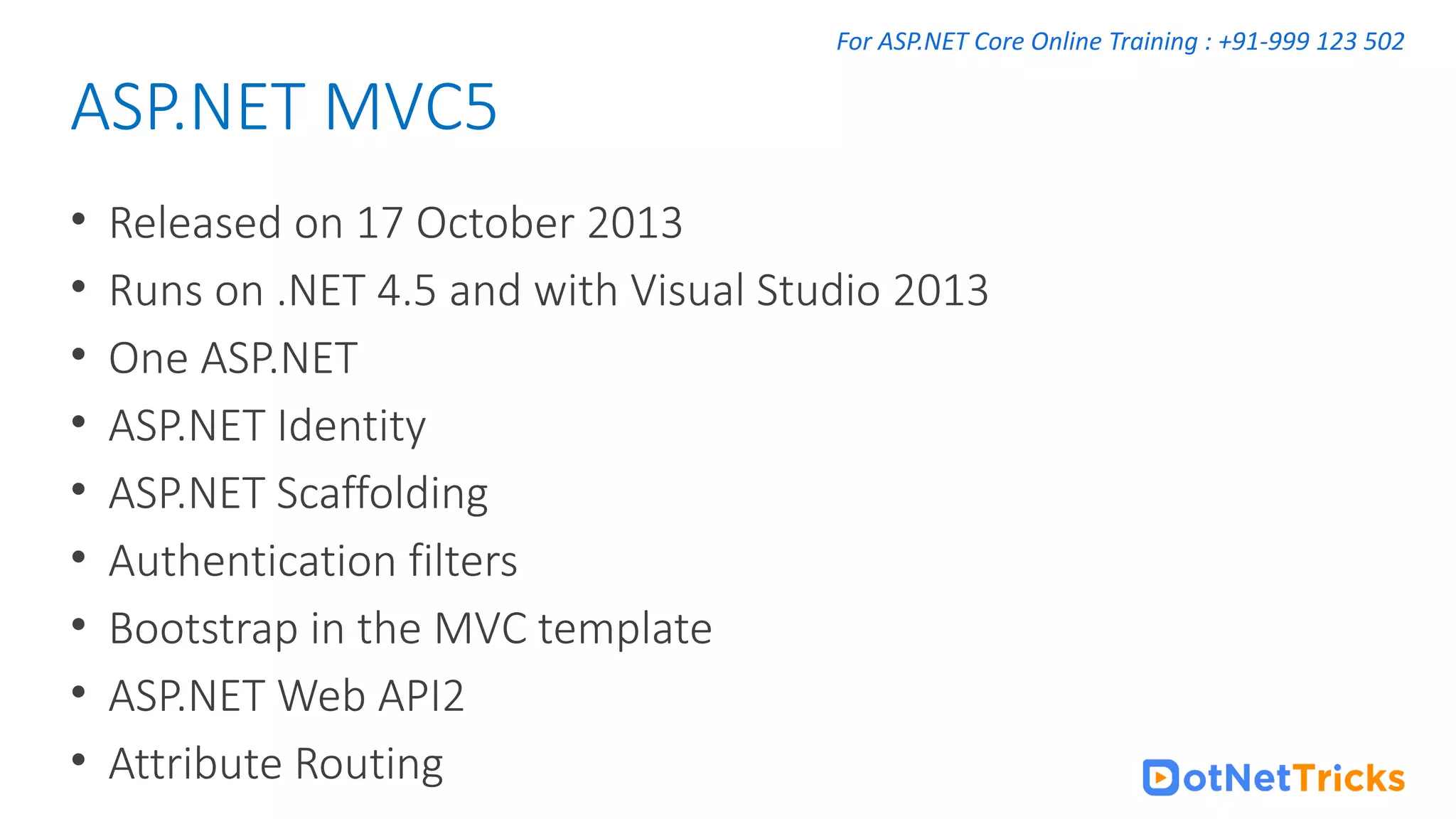 For ASP.NET Core Online Training : +91-999 123 502 • Released on 17 October 2013 • Runs on .NET 4.5 and with Visual Studio 2013 • One ASP.NET • ASP.NET Identity • ASP.NET Scaffolding • Authentication filters • Bootstrap in the MVC template • ASP.NET Web API2 • Attribute Routing ASP.NET MVC5 