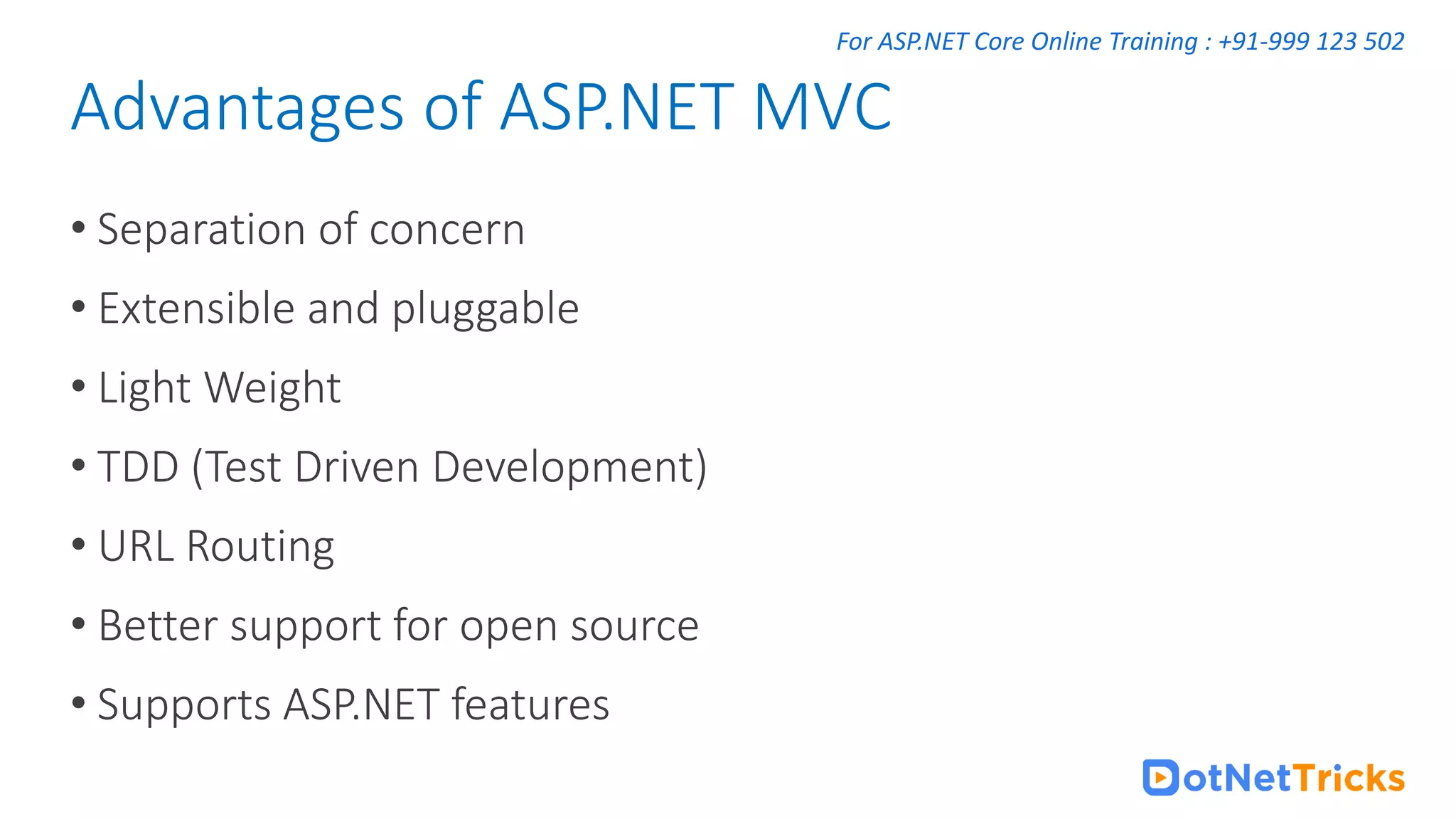 For ASP.NET Core Online Training : +91-999 123 502 • Separation of concern • Extensible and pluggable • Light Weight • TDD (Test Driven Development) • URL Routing • Better support for open source • Supports ASP.NET features Advantages of ASP.NET MVC 