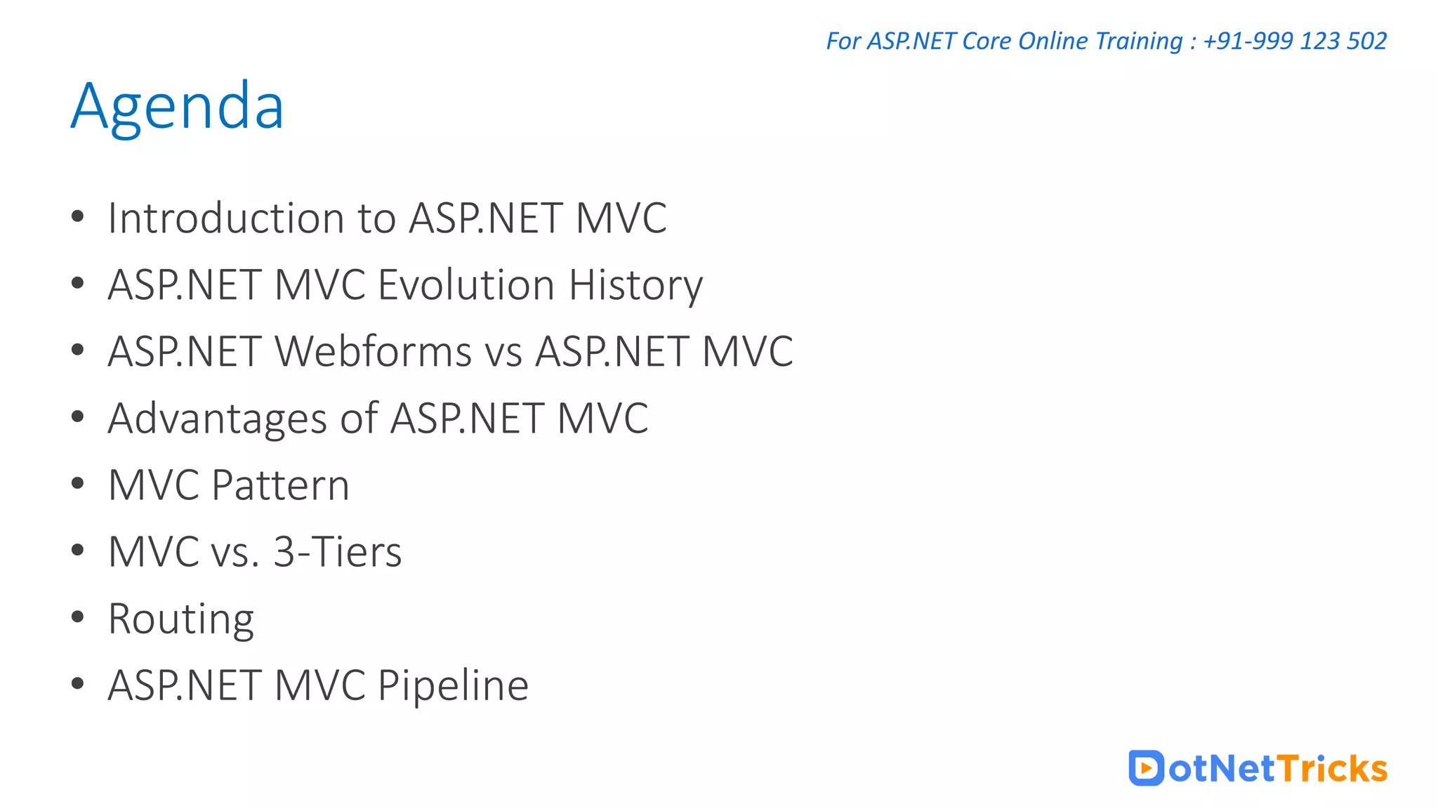 For ASP.NET Core Online Training : +91-999 123 502 • Introduction to ASP.NET MVC • ASP.NET MVC Evolution History • ASP.NET Webforms vs ASP.NET MVC • Advantages of ASP.NET MVC • MVC Pattern • MVC vs. 3-Tiers • Routing • ASP.NET MVC Pipeline Agenda 
