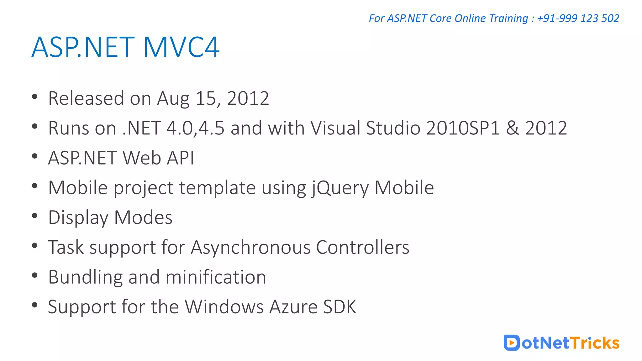 For ASP.NET Core Online Training : +91-999 123 502 • Released on Aug 15, 2012 • Runs on .NET 4.0,4.5 and with Visual Studio 2010SP1 & 2012 • ASP.NET Web API • Mobile project template using jQuery Mobile • Display Modes • Task support for Asynchronous Controllers • Bundling and minification • Support for the Windows Azure SDK ASP.NET MVC4 