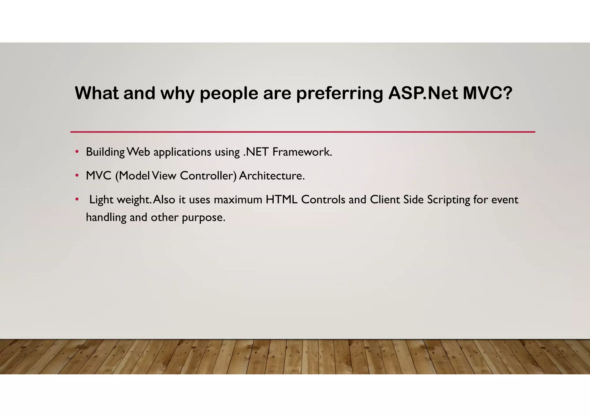 What and why people are preferring ASP.Net MVC?
• Building Web applications using .NET Framework.
• MVC (ModelView Controller) Architecture.
• Light weight.Also it uses maximum HTML Controls and Client Side Scripting for event
handling and other purpose.
 