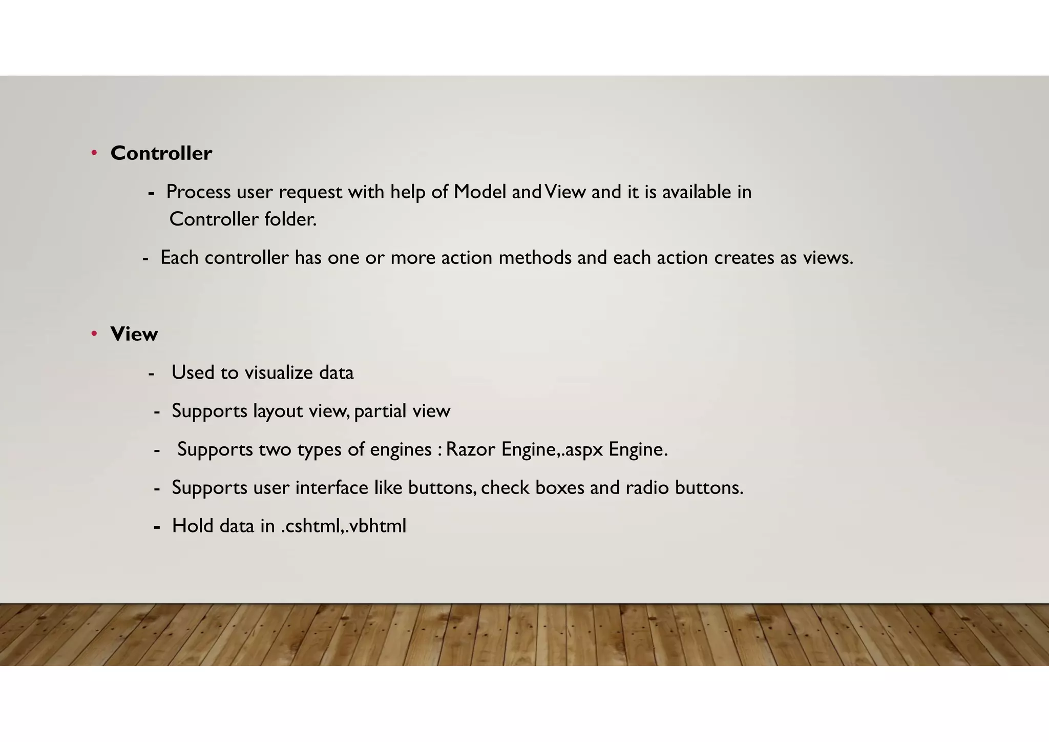 • Controller
- Process user request with help of Model andView and it is available in
Controller folder.
- Each controller has one or more action methods and each action creates as views.
• View
- Used to visualize data
- Supports layout view, partial view
- Supports two types of engines : Razor Engine,.aspx Engine.
- Supports user interface like buttons, check boxes and radio buttons.
- Hold data in .cshtml,.vbhtml
 