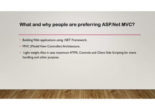 What and why people are preferring ASP.Net MVC?
• Building Web applications using .NET Framework.
• MVC (ModelView Controller) Architecture.
• Light weight.Also it uses maximum HTML Controls and Client Side Scripting for event
handling and other purpose.
 