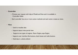 • Controller
- Process user request with help of Model andView and it is available in
Controller folder.
- Each controller has one or more action methods and each action creates as views.
• View
- Used to visualize data
- Supports layout view, partial view
- Supports two types of engines : Razor Engine,.aspx Engine.
- Supports user interface like buttons, check boxes and radio buttons.
- Hold data in .cshtml,.vbhtml
 