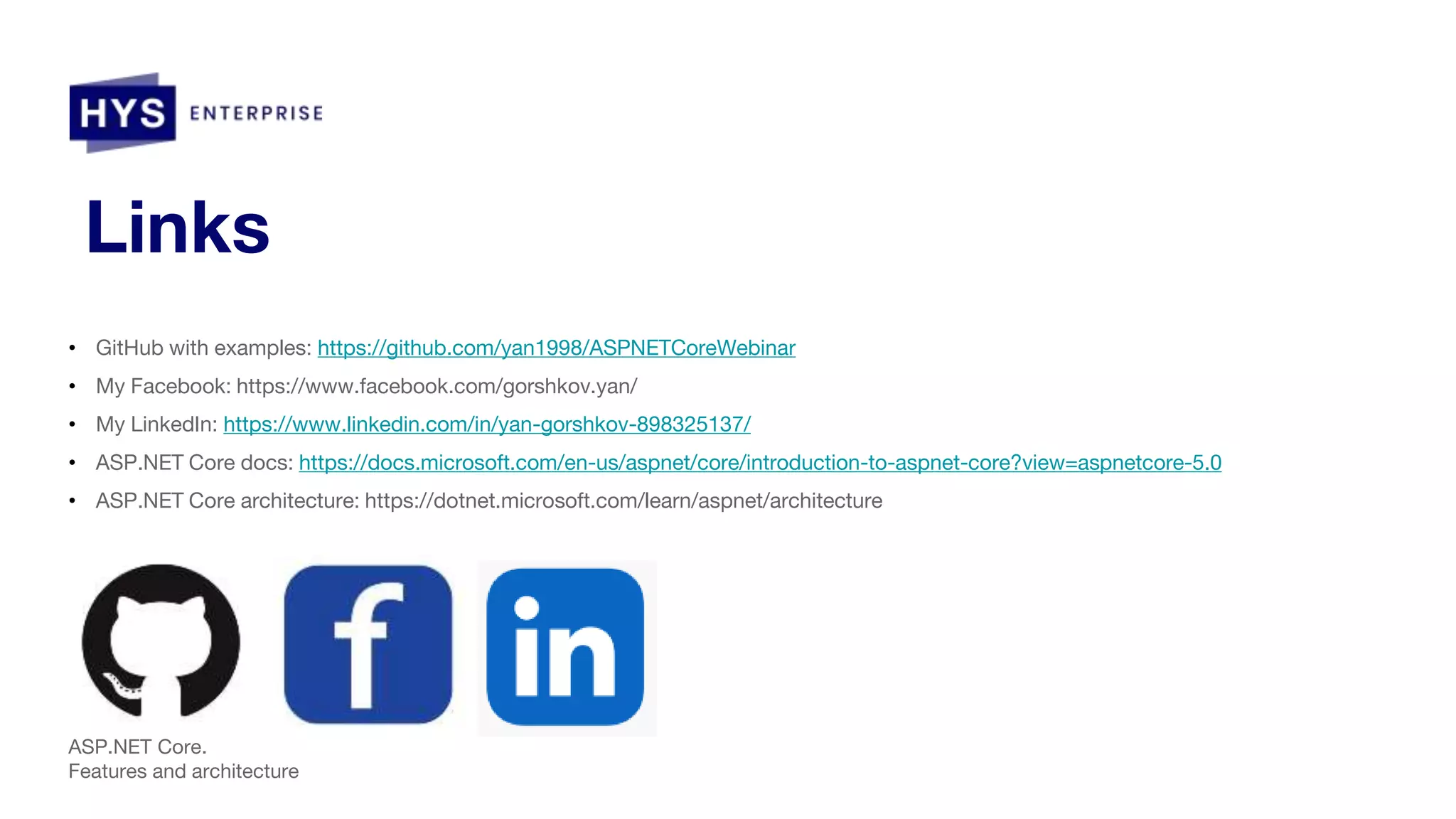 Links • GitHub with examples: https://github.com/yan1998/ASPNETCoreWebinar • My Facebook: https://www.facebook.com/gorshkov.yan/ • My LinkedIn: https://www.linkedin.com/in/yan-gorshkov-898325137/ • ASP.NET Core docs: https://docs.microsoft.com/en-us/aspnet/core/introduction-to-aspnet-core?view=aspnetcore-5.0 • ASP.NET Core architecture: https://dotnet.microsoft.com/learn/aspnet/architecture ASP.NET Core. Features and architecture 