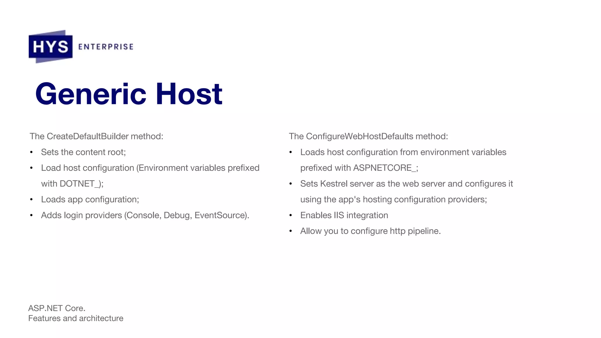 Generic Host The CreateDefaultBuilder method: • Sets the content root; • Load host configuration (Environment variables prefixed with DOTNET_); • Loads app configuration; • Adds login providers (Console, Debug, EventSource). ASP.NET Core. Features and architecture The ConfigureWebHostDefaults method: • Loads host configuration from environment variables prefixed with ASPNETCORE_; • Sets Kestrel server as the web server and configures it using the app's hosting configuration providers; • Enables IIS integration • Allow you to configure http pipeline. 
