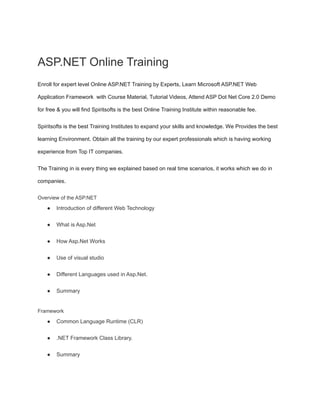 ASP.NET Online Training
Enroll for expert level Online ASP.NET Training by Experts, Learn Microsoft ASP.NET Web
Application Framework with Course Material, Tutorial Videos, Attend ASP Dot Net Core 2.0 Demo
for free & you will find Spiritsofts is the best Online Training Institute within reasonable fee.
Spiritsofts is the best Training Institutes to expand your skills and knowledge. We Provides the best
learning Environment. Obtain all the training by our expert professionals which is having working
experience from Top IT companies.
The Training in is every thing we explained based on real time scenarios, it works which we do in
companies.
Overview of the ASP.NET
● Introduction of different Web Technology
● What is Asp.Net
● How Asp.Net Works
● Use of visual studio
● Different Languages used in Asp.Net.
● Summary
Framework
● Common Language Runtime (CLR)
● .NET Framework Class Library.
● Summary
 
