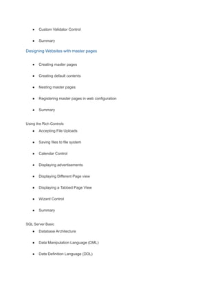 ● Custom Validator Control
● Summary
Designing Websites with master pages
● Creating master pages
● Creating default contents
● Nesting master pages
● Registering master pages in web configuration
● Summary
Using the Rich Controls
● Accepting File Uploads
● Saving files to file system
● Calendar Control
● Displaying advertisements
● Displaying Different Page view
● Displaying a Tabbed Page View
● Wizard Control
● Summary
SQL Server Basic
● Database Architecture
● Data Manipulation Language (DML)
● Data Definition Language (DDL)
 