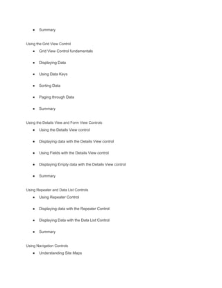 ● Summary
Using the Grid View Control
● Grid View Control fundamentals
● Displaying Data
● Using Data Keys
● Sorting Data
● Paging through Data
● Summary
Using the Details View and Form View Controls
● Using the Details View control
● Displaying data with the Details View control
● Using Fields with the Details View control
● Displaying Empty data with the Details View control
● Summary
Using Repeater and Data List Controls
● Using Repeater Control
● Displaying data with the Repeater Control
● Displaying Data with the Data List Control
● Summary
Using Navigation Controls
● Understanding Site Maps
 