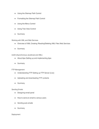 ● Using the Sitemap Path Control
● Formatting the Sitemap Path Control
● Using the Menu Control
● Using Tree View Control
● Summary
Working with XML and Web Services
● Overview of XML Creating /Reading/Deleting XML Files Web Services
● Summary
AJAX (Asynchronous JavaScript and XML)
● About Ajax Setting up and implementing Ajax
● Summary
FTP Management
● Understanding FTP Setting up FTP Server (Live)
● Uploading and downloading FTP contents
● Summary
Sending Emails
● Designing email panel
● How to send an email to various users
● Sending auto emails
● Summary
Deployment
 