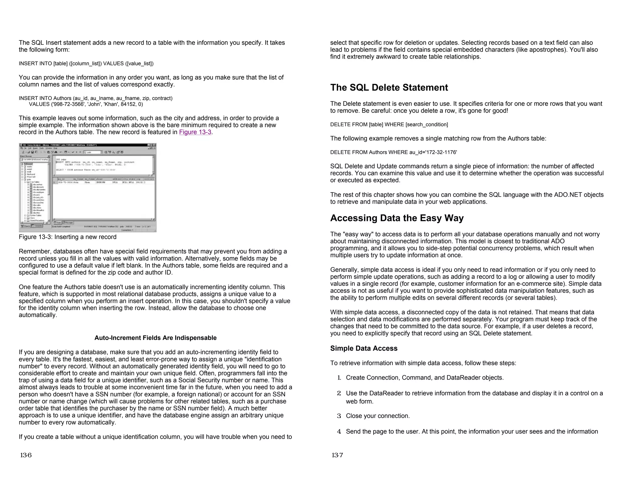 The SQL Insert statement adds a new record to a table with the information you specify. It takes
the following form:
INSERT INTO [table] ([column_list]) VALUES ([value_list])
You can provide the information in any order you want, as long as you make sure that the list of
column names and the list of values correspond exactly.
INSERT INTO Authors (au_id, au_lname, au_fname, zip, contract)
VALUES ('998-72-3566', 'John', 'Khan', 84152, 0)
This example leaves out some information, such as the city and address, in order to provide a
simple example. The information shown above is the bare minimum required to create a new
record in the Authors table. The new record is featured in Figure 13-3.
Figure 13-3: Inserting a new record
Remember, databases often have special field requirements that may prevent you from adding a
record unless you fill in all the values with valid information. Alternatively, some fields may be
configured to use a default value if left blank. In the Authors table, some fields are required and a
special format is defined for the zip code and author ID.
One feature the Authors table doesn't use is an automatically incrementing identity column. This
feature, which is supported in most relational database products, assigns a unique value to a
specified column when you perform an insert operation. In this case, you shouldn't specify a value
for the identity column when inserting the row. Instead, allow the database to choose one
automatically.
Auto-Increment Fields Are Indispensable
If you are designing a database, make sure that you add an auto-incrementing identity field to
every table. It's the fastest, easiest, and least error-prone way to assign a unique "identification
number" to every record. Without an automatically generated identity field, you will need to go to
considerable effort to create and maintain your own unique field. Often, programmers fall into the
trap of using a data field for a unique identifier, such as a Social Security number or name. This
almost always leads to trouble at some inconvenient time far in the future, when you need to add a
person who doesn't have a SSN number (for example, a foreign national) or account for an SSN
number or name change (which will cause problems for other related tables, such as a purchase
order table that identifies the purchaser by the name or SSN number field). A much better
approach is to use a unique identifier, and have the database engine assign an arbitrary unique
number to every row automatically.
If you create a table without a unique identification column, you will have trouble when you need to
13-6
select that specific row for deletion or updates. Selecting records based on a text field can also
lead to problems if the field contains special embedded characters (like apostrophes). You'll also
find it extremely awkward to create table relationships.
The SQL Delete Statement
The Delete statement is even easier to use. It specifies criteria for one or more rows that you want
to remove. Be careful: once you delete a row, it's gone for good!
DELETE FROM [table] WHERE [search_condition]
The following example removes a single matching row from the Authors table:
DELETE FROM Authors WHERE au_id='172-32-1176'
SQL Delete and Update commands return a single piece of information: the number of affected
records. You can examine this value and use it to determine whether the operation was successful
or executed as expected.
The rest of this chapter shows how you can combine the SQL language with the ADO.NET objects
to retrieve and manipulate data in your web applications.
Accessing Data the Easy Way
The "easy way" to access data is to perform all your database operations manually and not worry
about maintaining disconnected information. This model is closest to traditional ADO
programming, and it allows you to side-step potential concurrency problems, which result when
multiple users try to update information at once.
Generally, simple data access is ideal if you only need to read information or if you only need to
perform simple update operations, such as adding a record to a log or allowing a user to modify
values in a single record (for example, customer information for an e-commerce site). Simple data
access is not as useful if you want to provide sophisticated data manipulation features, such as
the ability to perform multiple edits on several different records (or several tables).
With simple data access, a disconnected copy of the data is not retained. That means that data
selection and data modifications are performed separately. Your program must keep track of the
changes that need to be committed to the data source. For example, if a user deletes a record,
you need to explicitly specify that record using an SQL Delete statement.
Simple Data Access
To retrieve information with simple data access, follow these steps:
1. Create Connection, Command, and DataReader objects.
2. Use the DataReader to retrieve information from the database and display it in a control on a
web form.
3. Close your connection.
4. Send the page to the user. At this point, the information your user sees and the information
13-7
 