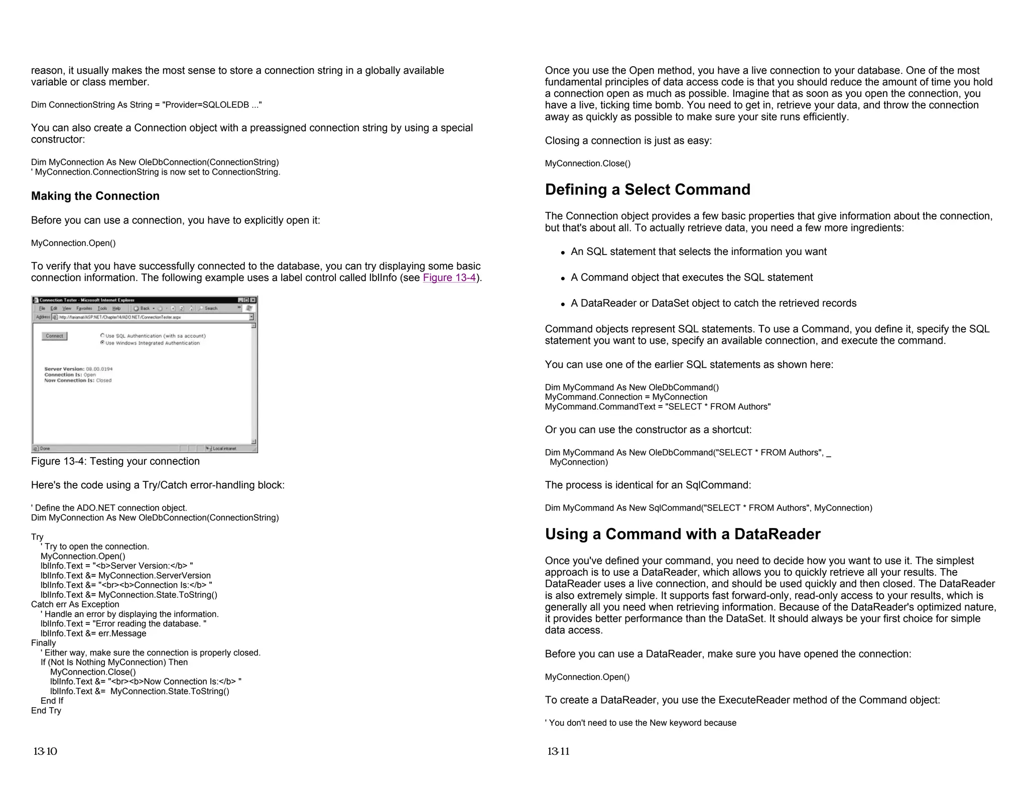 reason, it usually makes the most sense to store a connection string in a globally available
variable or class member.
Dim ConnectionString As String = "Provider=SQLOLEDB ..."
You can also create a Connection object with a preassigned connection string by using a special
constructor:
Dim MyConnection As New OleDbConnection(ConnectionString)
' MyConnection.ConnectionString is now set to ConnectionString.
Making the Connection
Before you can use a connection, you have to explicitly open it:
MyConnection.Open()
To verify that you have successfully connected to the database, you can try displaying some basic
connection information. The following example uses a label control called lblInfo (see Figure 13-4).
Figure 13-4: Testing your connection
Here's the code using a Try/Catch error-handling block:
' Define the ADO.NET connection object.
Dim MyConnection As New OleDbConnection(ConnectionString)
Try
' Try to open the connection.
MyConnection.Open()
lblInfo.Text = "<b>Server Version:</b> "
lblInfo.Text &= MyConnection.ServerVersion
lblInfo.Text &= "<br><b>Connection Is:</b> "
lblInfo.Text &= MyConnection.State.ToString()
Catch err As Exception
' Handle an error by displaying the information.
lblInfo.Text = "Error reading the database. "
lblInfo.Text &= err.Message
Finally
' Either way, make sure the connection is properly closed.
If (Not Is Nothing MyConnection) Then
MyConnection.Close()
lblInfo.Text &= "<br><b>Now Connection Is:</b> "
lblInfo.Text &= MyConnection.State.ToString()
End If
End Try
13-10
Once you use the Open method, you have a live connection to your database. One of the most
fundamental principles of data access code is that you should reduce the amount of time you hold
a connection open as much as possible. Imagine that as soon as you open the connection, you
have a live, ticking time bomb. You need to get in, retrieve your data, and throw the connection
away as quickly as possible to make sure your site runs efficiently.
Closing a connection is just as easy:
MyConnection.Close()
Defining a Select Command
The Connection object provides a few basic properties that give information about the connection,
but that's about all. To actually retrieve data, you need a few more ingredients:
z An SQL statement that selects the information you want
z A Command object that executes the SQL statement
z A DataReader or DataSet object to catch the retrieved records
Command objects represent SQL statements. To use a Command, you define it, specify the SQL
statement you want to use, specify an available connection, and execute the command.
You can use one of the earlier SQL statements as shown here:
Dim MyCommand As New OleDbCommand()
MyCommand.Connection = MyConnection
MyCommand.CommandText = "SELECT * FROM Authors"
Or you can use the constructor as a shortcut:
Dim MyCommand As New OleDbCommand("SELECT * FROM Authors", _
MyConnection)
The process is identical for an SqlCommand:
Dim MyCommand As New SqlCommand("SELECT * FROM Authors", MyConnection)
Using a Command with a DataReader
Once you've defined your command, you need to decide how you want to use it. The simplest
approach is to use a DataReader, which allows you to quickly retrieve all your results. The
DataReader uses a live connection, and should be used quickly and then closed. The DataReader
is also extremely simple. It supports fast forward-only, read-only access to your results, which is
generally all you need when retrieving information. Because of the DataReader's optimized nature,
it provides better performance than the DataSet. It should always be your first choice for simple
data access.
Before you can use a DataReader, make sure you have opened the connection:
MyConnection.Open()
To create a DataReader, you use the ExecuteReader method of the Command object:
' You don't need to use the New keyword because
13-11
 