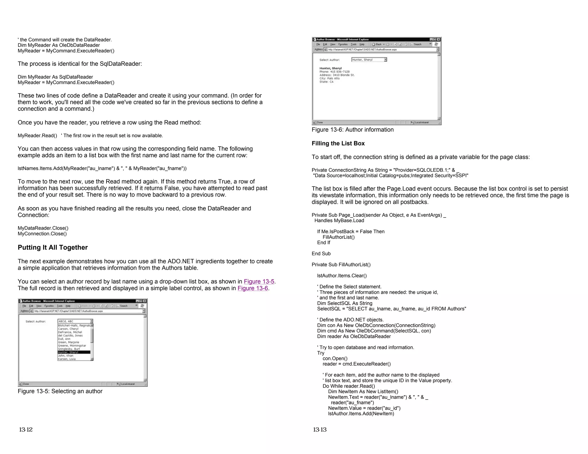 ' the Command will create the DataReader.
Dim MyReader As OleDbDataReader
MyReader = MyCommand.ExecuteReader()
The process is identical for the SqlDataReader:
Dim MyReader As SqlDataReader
MyReader = MyCommand.ExecuteReader()
These two lines of code define a DataReader and create it using your command. (In order for
them to work, you'll need all the code we've created so far in the previous sections to define a
connection and a command.)
Once you have the reader, you retrieve a row using the Read method:
MyReader.Read() ' The first row in the result set is now available.
You can then access values in that row using the corresponding field name. The following
example adds an item to a list box with the first name and last name for the current row:
lstNames.Items.Add(MyReader("au_lname") & ", " & MyReader("au_fname"))
To move to the next row, use the Read method again. If this method returns True, a row of
information has been successfully retrieved. If it returns False, you have attempted to read past
the end of your result set. There is no way to move backward to a previous row.
As soon as you have finished reading all the results you need, close the DataReader and
Connection:
MyDataReader.Close()
MyConnection.Close()
Putting It All Together
The next example demonstrates how you can use all the ADO.NET ingredients together to create
a simple application that retrieves information from the Authors table.
You can select an author record by last name using a drop-down list box, as shown in Figure 13-5.
The full record is then retrieved and displayed in a simple label control, as shown in Figure 13-6.
Figure 13-5: Selecting an author
13-12
Figure 13-6: Author information
Filling the List Box
To start off, the connection string is defined as a private variable for the page class:
Private ConnectionString As String = "Provider=SQLOLEDB.1;" & _
"Data Source=localhost;Initial Catalog=pubs;Integrated Security=SSPI"
The list box is filled after the Page.Load event occurs. Because the list box control is set to persist
its viewstate information, this information only needs to be retrieved once, the first time the page is
displayed. It will be ignored on all postbacks.
Private Sub Page_Load(sender As Object, e As EventArgs) _
Handles MyBase.Load
If Me.IsPostBack = False Then
FillAuthorList()
End If
End Sub
Private Sub FillAuthorList()
lstAuthor.Items.Clear()
' Define the Select statement.
' Three pieces of information are needed: the unique id,
' and the first and last name.
Dim SelectSQL As String
SelectSQL = "SELECT au_lname, au_fname, au_id FROM Authors"
' Define the ADO.NET objects.
Dim con As New OleDbConnection(ConnectionString)
Dim cmd As New OleDbCommand(SelectSQL, con)
Dim reader As OleDbDataReader
' Try to open database and read information.
Try
con.Open()
reader = cmd.ExecuteReader()
' For each item, add the author name to the displayed
' list box text, and store the unique ID in the Value property.
Do While reader.Read()
Dim NewItem As New ListItem()
NewItem.Text = reader("au_lname") & ", " & _
reader("au_fname")
NewItem.Value = reader("au_id")
lstAuthor.Items.Add(NewItem)
13-13
 