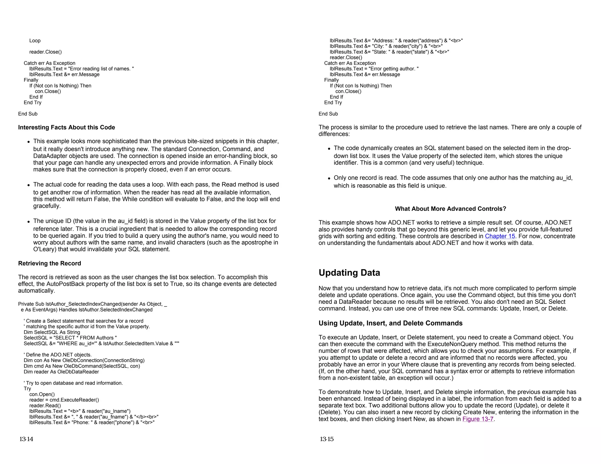 Loop
reader.Close()
Catch err As Exception
lblResults.Text = "Error reading list of names. "
lblResults.Text &= err.Message
Finally
If (Not con Is Nothing) Then
con.Close()
End If
End Try
End Sub
Interesting Facts About this Code
z This example looks more sophisticated than the previous bite-sized snippets in this chapter,
but it really doesn't introduce anything new. The standard Connection, Command, and
DataAdapter objects are used. The connection is opened inside an error-handling block, so
that your page can handle any unexpected errors and provide information. A Finally block
makes sure that the connection is properly closed, even if an error occurs.
z The actual code for reading the data uses a loop. With each pass, the Read method is used
to get another row of information. When the reader has read all the available information,
this method will return False, the While condition will evaluate to False, and the loop will end
gracefully.
z The unique ID (the value in the au_id field) is stored in the Value property of the list box for
reference later. This is a crucial ingredient that is needed to allow the corresponding record
to be queried again. If you tried to build a query using the author's name, you would need to
worry about authors with the same name, and invalid characters (such as the apostrophe in
O'Leary) that would invalidate your SQL statement.
Retrieving the Record
The record is retrieved as soon as the user changes the list box selection. To accomplish this
effect, the AutoPostBack property of the list box is set to True, so its change events are detected
automatically.
Private Sub lstAuthor_SelectedIndexChanged(sender As Object, _
e As EventArgs) Handles lstAuthor.SelectedIndexChanged
' Create a Select statement that searches for a record
' matching the specific author id from the Value property.
Dim SelectSQL As String
SelectSQL = "SELECT * FROM Authors "
SelectSQL &= "WHERE au_id='" & lstAuthor.SelectedItem.Value & "'"
' Define the ADO.NET objects.
Dim con As New OleDbConnection(ConnectionString)
Dim cmd As New OleDbCommand(SelectSQL, con)
Dim reader As OleDbDataReader
' Try to open database and read information.
Try
con.Open()
reader = cmd.ExecuteReader()
reader.Read()
lblResults.Text = "<b>" & reader("au_lname")
lblResults.Text &= ", " & reader("au_fname") & "</b><br>"
lblResults.Text &= "Phone: " & reader("phone") & "<br>"
13-14
lblResults.Text &= "Address: " & reader("address") & "<br>"
lblResults.Text &= "City: " & reader("city") & "<br>"
lblResults.Text &= "State: " & reader("state") & "<br>"
reader.Close()
Catch err As Exception
lblResults.Text = "Error getting author. "
lblResults.Text &= err.Message
Finally
If (Not con Is Nothing) Then
con.Close()
End If
End Try
End Sub
The process is similar to the procedure used to retrieve the last names. There are only a couple of
differences:
z The code dynamically creates an SQL statement based on the selected item in the drop-
down list box. It uses the Value property of the selected item, which stores the unique
identifier. This is a common (and very useful) technique.
z Only one record is read. The code assumes that only one author has the matching au_id,
which is reasonable as this field is unique.
What About More Advanced Controls?
This example shows how ADO.NET works to retrieve a simple result set. Of course, ADO.NET
also provides handy controls that go beyond this generic level, and let you provide full-featured
grids with sorting and editing. These controls are described in Chapter 15. For now, concentrate
on understanding the fundamentals about ADO.NET and how it works with data.
Updating Data
Now that you understand how to retrieve data, it's not much more complicated to perform simple
delete and update operations. Once again, you use the Command object, but this time you don't
need a DataReader because no results will be retrieved. You also don't need an SQL Select
command. Instead, you can use one of three new SQL commands: Update, Insert, or Delete.
Using Update, Insert, and Delete Commands
To execute an Update, Insert, or Delete statement, you need to create a Command object. You
can then execute the command with the ExecuteNonQuery method. This method returns the
number of rows that were affected, which allows you to check your assumptions. For example, if
you attempt to update or delete a record and are informed that no records were affected, you
probably have an error in your Where clause that is preventing any records from being selected.
(If, on the other hand, your SQL command has a syntax error or attempts to retrieve information
from a non-existent table, an exception will occur.)
To demonstrate how to Update, Insert, and Delete simple information, the previous example has
been enhanced. Instead of being displayed in a label, the information from each field is added to a
separate text box. Two additional buttons allow you to update the record (Update), or delete it
(Delete). You can also insert a new record by clicking Create New, entering the information in the
text boxes, and then clicking Insert New, as shown in Figure 13-7.
13-15
 