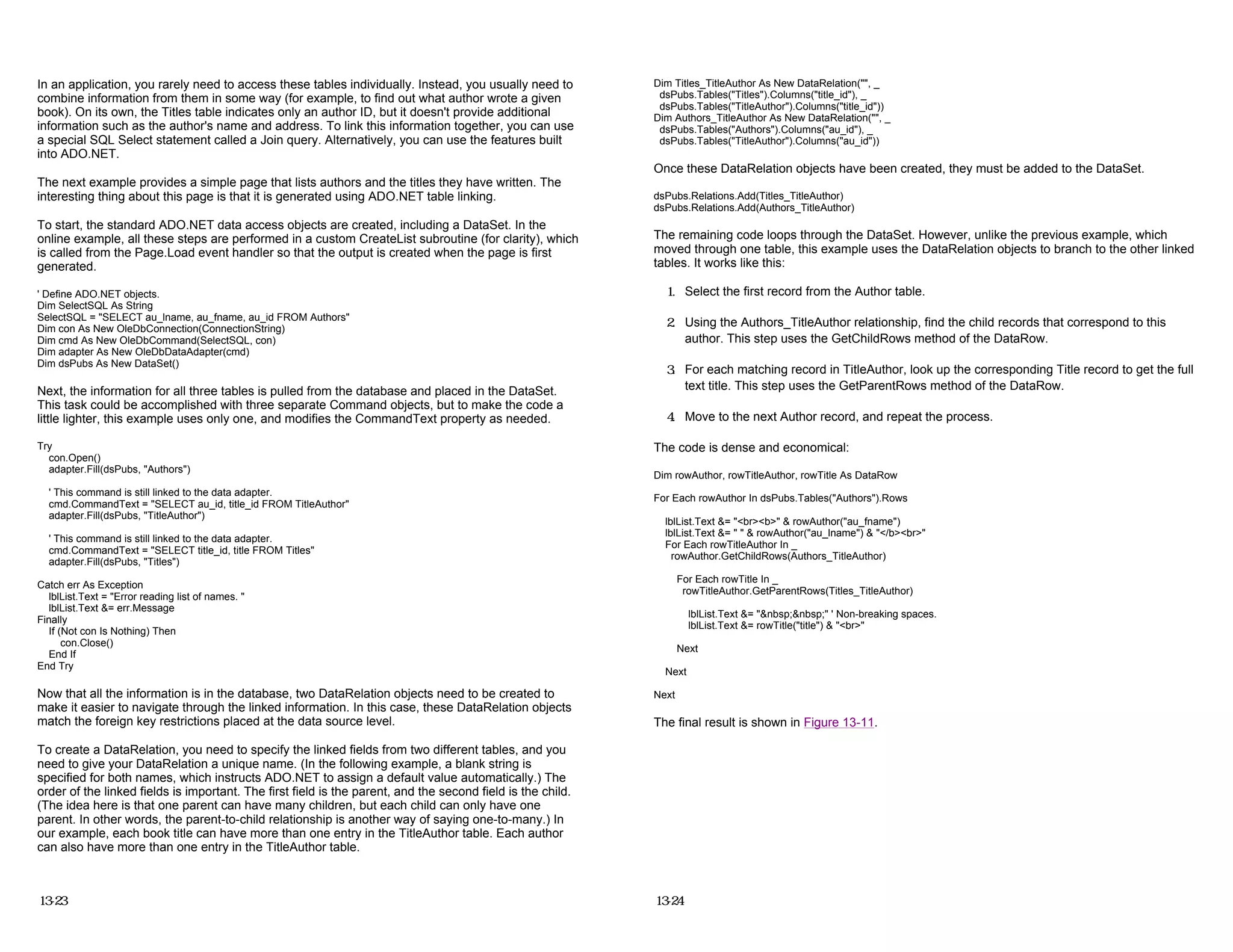 In an application, you rarely need to access these tables individually. Instead, you usually need to
combine information from them in some way (for example, to find out what author wrote a given
book). On its own, the Titles table indicates only an author ID, but it doesn't provide additional
information such as the author's name and address. To link this information together, you can use
a special SQL Select statement called a Join query. Alternatively, you can use the features built
into ADO.NET.
The next example provides a simple page that lists authors and the titles they have written. The
interesting thing about this page is that it is generated using ADO.NET table linking.
To start, the standard ADO.NET data access objects are created, including a DataSet. In the
online example, all these steps are performed in a custom CreateList subroutine (for clarity), which
is called from the Page.Load event handler so that the output is created when the page is first
generated.
' Define ADO.NET objects.
Dim SelectSQL As String
SelectSQL = "SELECT au_lname, au_fname, au_id FROM Authors"
Dim con As New OleDbConnection(ConnectionString)
Dim cmd As New OleDbCommand(SelectSQL, con)
Dim adapter As New OleDbDataAdapter(cmd)
Dim dsPubs As New DataSet()
Next, the information for all three tables is pulled from the database and placed in the DataSet.
This task could be accomplished with three separate Command objects, but to make the code a
little lighter, this example uses only one, and modifies the CommandText property as needed.
Try
con.Open()
adapter.Fill(dsPubs, "Authors")
' This command is still linked to the data adapter.
cmd.CommandText = "SELECT au_id, title_id FROM TitleAuthor"
adapter.Fill(dsPubs, "TitleAuthor")
' This command is still linked to the data adapter.
cmd.CommandText = "SELECT title_id, title FROM Titles"
adapter.Fill(dsPubs, "Titles")
Catch err As Exception
lblList.Text = "Error reading list of names. "
lblList.Text &= err.Message
Finally
If (Not con Is Nothing) Then
con.Close()
End If
End Try
Now that all the information is in the database, two DataRelation objects need to be created to
make it easier to navigate through the linked information. In this case, these DataRelation objects
match the foreign key restrictions placed at the data source level.
To create a DataRelation, you need to specify the linked fields from two different tables, and you
need to give your DataRelation a unique name. (In the following example, a blank string is
specified for both names, which instructs ADO.NET to assign a default value automatically.) The
order of the linked fields is important. The first field is the parent, and the second field is the child.
(The idea here is that one parent can have many children, but each child can only have one
parent. In other words, the parent-to-child relationship is another way of saying one-to-many.) In
our example, each book title can have more than one entry in the TitleAuthor table. Each author
can also have more than one entry in the TitleAuthor table.
13-23
Dim Titles_TitleAuthor As New DataRelation("", _
dsPubs.Tables("Titles").Columns("title_id"), _
dsPubs.Tables("TitleAuthor").Columns("title_id"))
Dim Authors_TitleAuthor As New DataRelation("", _
dsPubs.Tables("Authors").Columns("au_id"), _
dsPubs.Tables("TitleAuthor").Columns("au_id"))
Once these DataRelation objects have been created, they must be added to the DataSet.
dsPubs.Relations.Add(Titles_TitleAuthor)
dsPubs.Relations.Add(Authors_TitleAuthor)
The remaining code loops through the DataSet. However, unlike the previous example, which
moved through one table, this example uses the DataRelation objects to branch to the other linked
tables. It works like this:
1. Select the first record from the Author table.
2. Using the Authors_TitleAuthor relationship, find the child records that correspond to this
author. This step uses the GetChildRows method of the DataRow.
3. For each matching record in TitleAuthor, look up the corresponding Title record to get the full
text title. This step uses the GetParentRows method of the DataRow.
4. Move to the next Author record, and repeat the process.
The code is dense and economical:
Dim rowAuthor, rowTitleAuthor, rowTitle As DataRow
For Each rowAuthor In dsPubs.Tables("Authors").Rows
lblList.Text &= "<br><b>" & rowAuthor("au_fname")
lblList.Text &= " " & rowAuthor("au_lname") & "</b><br>"
For Each rowTitleAuthor In _
rowAuthor.GetChildRows(Authors_TitleAuthor)
For Each rowTitle In _
rowTitleAuthor.GetParentRows(Titles_TitleAuthor)
lblList.Text &= "&nbsp;&nbsp;" ' Non-breaking spaces.
lblList.Text &= rowTitle("title") & "<br>"
Next
Next
Next
The final result is shown in Figure 13-11.
13-24
 