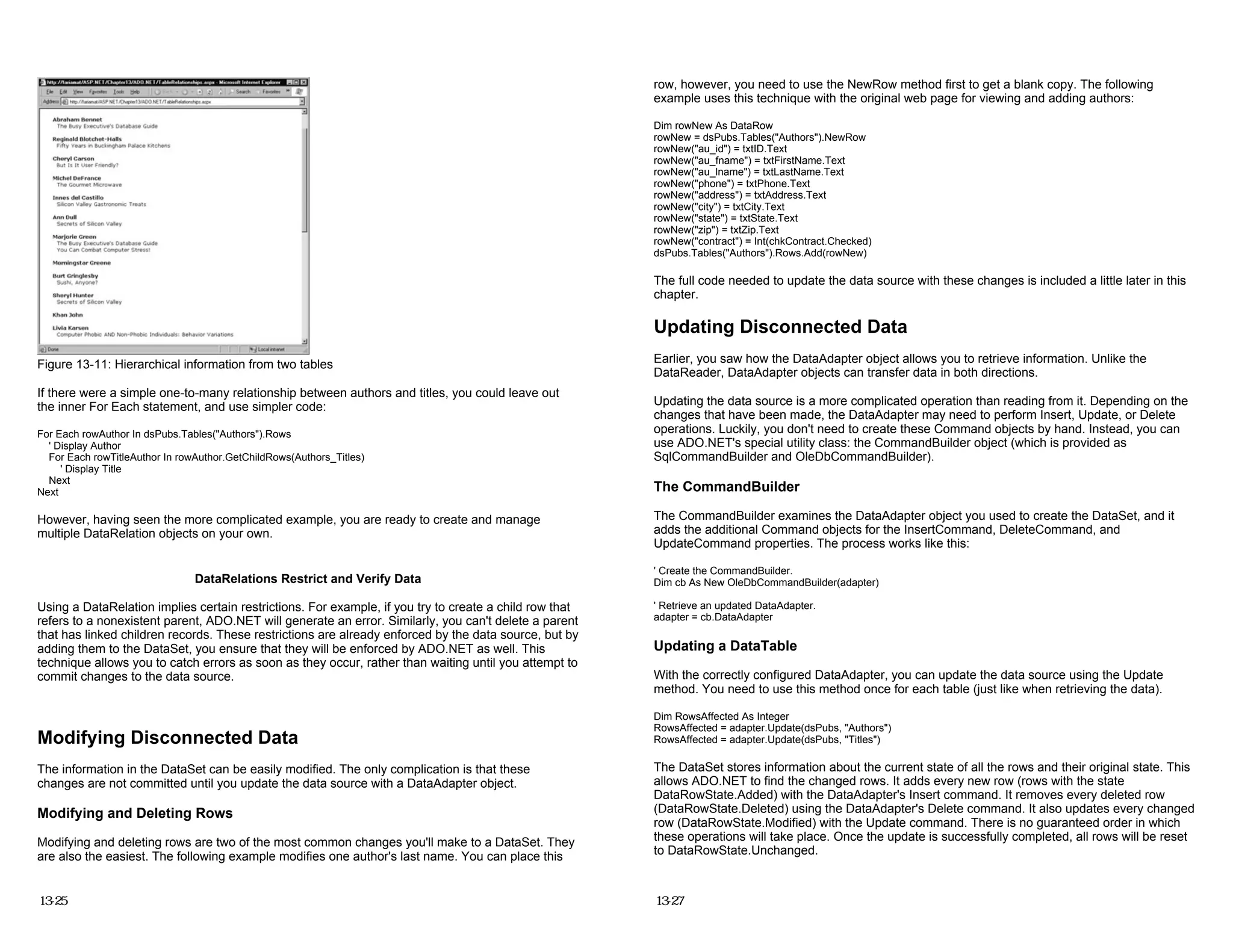 Figure 13-11: Hierarchical information from two tables
If there were a simple one-to-many relationship between authors and titles, you could leave out
the inner For Each statement, and use simpler code:
For Each rowAuthor In dsPubs.Tables("Authors").Rows
' Display Author
For Each rowTitleAuthor In rowAuthor.GetChildRows(Authors_Titles)
' Display Title
Next
Next
However, having seen the more complicated example, you are ready to create and manage
multiple DataRelation objects on your own.
DataRelations Restrict and Verify Data
Using a DataRelation implies certain restrictions. For example, if you try to create a child row that
refers to a nonexistent parent, ADO.NET will generate an error. Similarly, you can't delete a parent
that has linked children records. These restrictions are already enforced by the data source, but by
adding them to the DataSet, you ensure that they will be enforced by ADO.NET as well. This
technique allows you to catch errors as soon as they occur, rather than waiting until you attempt to
commit changes to the data source.
Modifying Disconnected Data
The information in the DataSet can be easily modified. The only complication is that these
changes are not committed until you update the data source with a DataAdapter object.
Modifying and Deleting Rows
Modifying and deleting rows are two of the most common changes you'll make to a DataSet. They
are also the easiest. The following example modifies one author's last name. You can place this
13-25
row, however, you need to use the NewRow method first to get a blank copy. The following
example uses this technique with the original web page for viewing and adding authors:
Dim rowNew As DataRow
rowNew = dsPubs.Tables("Authors").NewRow
rowNew("au_id") = txtID.Text
rowNew("au_fname") = txtFirstName.Text
rowNew("au_lname") = txtLastName.Text
rowNew("phone") = txtPhone.Text
rowNew("address") = txtAddress.Text
rowNew("city") = txtCity.Text
rowNew("state") = txtState.Text
rowNew("zip") = txtZip.Text
rowNew("contract") = Int(chkContract.Checked)
dsPubs.Tables("Authors").Rows.Add(rowNew)
The full code needed to update the data source with these changes is included a little later in this
chapter.
Updating Disconnected Data
Earlier, you saw how the DataAdapter object allows you to retrieve information. Unlike the
DataReader, DataAdapter objects can transfer data in both directions.
Updating the data source is a more complicated operation than reading from it. Depending on the
changes that have been made, the DataAdapter may need to perform Insert, Update, or Delete
operations. Luckily, you don't need to create these Command objects by hand. Instead, you can
use ADO.NET's special utility class: the CommandBuilder object (which is provided as
SqlCommandBuilder and OleDbCommandBuilder).
The CommandBuilder
The CommandBuilder examines the DataAdapter object you used to create the DataSet, and it
adds the additional Command objects for the InsertCommand, DeleteCommand, and
UpdateCommand properties. The process works like this:
' Create the CommandBuilder.
Dim cb As New OleDbCommandBuilder(adapter)
' Retrieve an updated DataAdapter.
adapter = cb.DataAdapter
Updating a DataTable
With the correctly configured DataAdapter, you can update the data source using the Update
method. You need to use this method once for each table (just like when retrieving the data).
Dim RowsAffected As Integer
RowsAffected = adapter.Update(dsPubs, "Authors")
RowsAffected = adapter.Update(dsPubs, "Titles")
The DataSet stores information about the current state of all the rows and their original state. This
allows ADO.NET to find the changed rows. It adds every new row (rows with the state
DataRowState.Added) with the DataAdapter's Insert command. It removes every deleted row
(DataRowState.Deleted) using the DataAdapter's Delete command. It also updates every changed
row (DataRowState.Modified) with the Update command. There is no guaranteed order in which
these operations will take place. Once the update is successfully completed, all rows will be reset
to DataRowState.Unchanged.
13-27
 