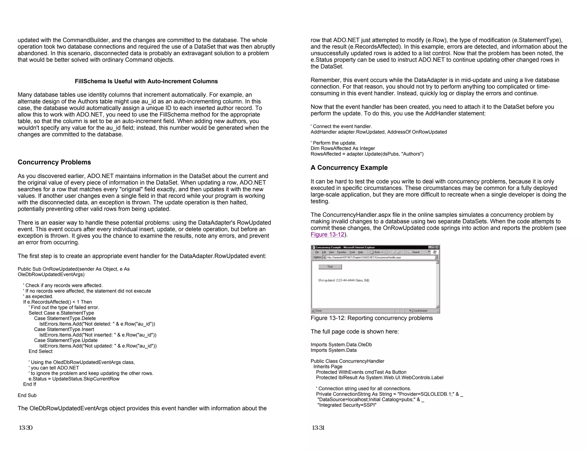 updated with the CommandBuilder, and the changes are committed to the database. The whole
operation took two database connections and required the use of a DataSet that was then abruptly
abandoned. In this scenario, disconnected data is probably an extravagant solution to a problem
that would be better solved with ordinary Command objects.
FillSchema Is Useful with Auto-Increment Columns
Many database tables use identity columns that increment automatically. For example, an
alternate design of the Authors table might use au_id as an auto-incrementing column. In this
case, the database would automatically assign a unique ID to each inserted author record. To
allow this to work with ADO.NET, you need to use the FillSchema method for the appropriate
table, so that the column is set to be an auto-increment field. When adding new authors, you
wouldn't specify any value for the au_id field; instead, this number would be generated when the
changes are committed to the database.
Concurrency Problems
As you discovered earlier, ADO.NET maintains information in the DataSet about the current and
the original value of every piece of information in the DataSet. When updating a row, ADO.NET
searches for a row that matches every "original" field exactly, and then updates it with the new
values. If another user changes even a single field in that record while your program is working
with the disconnected data, an exception is thrown. The update operation is then halted,
potentially preventing other valid rows from being updated.
There is an easier way to handle these potential problems: using the DataAdapter's RowUpdated
event. This event occurs after every individual insert, update, or delete operation, but before an
exception is thrown. It gives you the chance to examine the results, note any errors, and prevent
an error from occurring.
The first step is to create an appropriate event handler for the DataAdapter.RowUpdated event:
Public Sub OnRowUpdated(sender As Object, e As
OleDbRowUpdatedEventArgs)
' Check if any records were affected.
' If no records were affected, the statement did not execute
' as expected.
If e.RecordsAffected() < 1 Then
' Find out the type of failed error.
Select Case e.StatementType
Case StatementType.Delete
lstErrors.Items.Add("Not deleted: " & e.Row("au_id"))
Case StatementType.Insert
lstErrors.Items.Add("Not inserted: " & e.Row("au_id"))
Case StatementType.Update
lstErrors.Items.Add("Not updated: " & e.Row("au_id"))
End Select
' Using the OledDbRowUpdatedEventArgs class,
' you can tell ADO.NET
' to ignore the problem and keep updating the other rows.
e.Status = UpdateStatus.SkipCurrentRow
End If
End Sub
The OleDbRowUpdatedEventArgs object provides this event handler with information about the
13-30
row that ADO.NET just attempted to modify (e.Row), the type of modification (e.StatementType),
and the result (e.RecordsAffected). In this example, errors are detected, and information about the
unsuccessfully updated rows is added to a list control. Now that the problem has been noted, the
e.Status property can be used to instruct ADO.NET to continue updating other changed rows in
the DataSet.
Remember, this event occurs while the DataAdapter is in mid-update and using a live database
connection. For that reason, you should not try to perform anything too complicated or time-
consuming in this event handler. Instead, quickly log or display the errors and continue.
Now that the event handler has been created, you need to attach it to the DataSet before you
perform the update. To do this, you use the AddHandler statement:
' Connect the event handler.
AddHandler adapter.RowUpdated, AddressOf OnRowUpdated
' Perform the update.
Dim RowsAffected As Integer
RowsAffected = adapter.Update(dsPubs, "Authors")
A Concurrency Example
It can be hard to test the code you write to deal with concurrency problems, because it is only
executed in specific circumstances. These circumstances may be common for a fully deployed
large-scale application, but they are more difficult to recreate when a single developer is doing the
testing.
The ConcurrencyHandler.aspx file in the online samples simulates a concurrency problem by
making invalid changes to a database using two separate DataSets. When the code attempts to
commit these changes, the OnRowUpdated code springs into action and reports the problem (see
Figure 13-12).
Figure 13-12: Reporting concurrency problems
The full page code is shown here:
Imports System.Data.OleDb
Imports System.Data
Public Class ConcurrencyHandler
Inherits Page
Protected WithEvents cmdTest As Button
Protected lblResult As System.Web.UI.WebControls.Label
' Connection string used for all connections.
Private ConnectionString As String = "Provider=SQLOLEDB.1;" & _
"DataSource=localhost;Initial Catalog=pubs;" & _
"Integrated Security=SSPI"
13-31
 