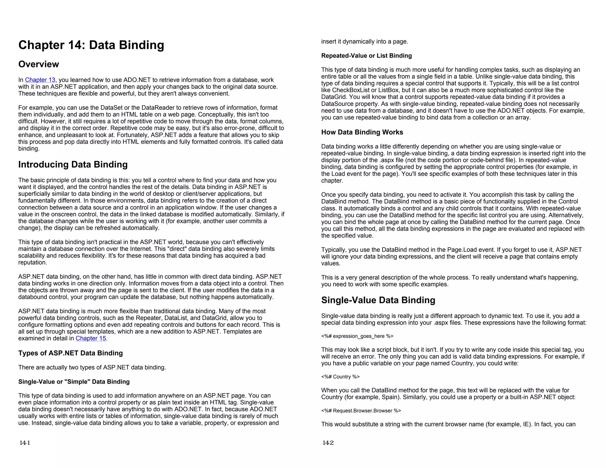 Chapter 14: Data Binding
Overview
In Chapter 13, you learned how to use ADO.NET to retrieve information from a database, work
with it in an ASP.NET application, and then apply your changes back to the original data source.
These techniques are flexible and powerful, but they aren't always convenient.
For example, you can use the DataSet or the DataReader to retrieve rows of information, format
them individually, and add them to an HTML table on a web page. Conceptually, this isn't too
difficult. However, it still requires a lot of repetitive code to move through the data, format columns,
and display it in the correct order. Repetitive code may be easy, but it's also error-prone, difficult to
enhance, and unpleasant to look at. Fortunately, ASP.NET adds a feature that allows you to skip
this process and pop data directly into HTML elements and fully formatted controls. It's called data
binding.
Introducing Data Binding
The basic principle of data binding is this: you tell a control where to find your data and how you
want it displayed, and the control handles the rest of the details. Data binding in ASP.NET is
superficially similar to data binding in the world of desktop or client/server applications, but
fundamentally different. In those environments, data binding refers to the creation of a direct
connection between a data source and a control in an application window. If the user changes a
value in the onscreen control, the data in the linked database is modified automatically. Similarly, if
the database changes while the user is working with it (for example, another user commits a
change), the display can be refreshed automatically.
This type of data binding isn't practical in the ASP.NET world, because you can't effectively
maintain a database connection over the Internet. This "direct" data binding also severely limits
scalability and reduces flexibility. It's for these reasons that data binding has acquired a bad
reputation.
ASP.NET data binding, on the other hand, has little in common with direct data binding. ASP.NET
data binding works in one direction only. Information moves from a data object into a control. Then
the objects are thrown away and the page is sent to the client. If the user modifies the data in a
databound control, your program can update the database, but nothing happens automatically.
ASP.NET data binding is much more flexible than traditional data binding. Many of the most
powerful data binding controls, such as the Repeater, DataList, and DataGrid, allow you to
configure formatting options and even add repeating controls and buttons for each record. This is
all set up through special templates, which are a new addition to ASP.NET. Templates are
examined in detail in Chapter 15.
Types of ASP.NET Data Binding
There are actually two types of ASP.NET data binding.
Single-Value or "Simple" Data Binding
This type of data binding is used to add information anywhere on an ASP.NET page. You can
even place information into a control property or as plain text inside an HTML tag. Single-value
data binding doesn't necessarily have anything to do with ADO.NET. In fact, because ADO.NET
usually works with entire lists or tables of information, single-value data binding is rarely of much
use. Instead, single-value data binding allows you to take a variable, property, or expression and
14-1
insert it dynamically into a page.
Repeated-Value or List Binding
This type of data binding is much more useful for handling complex tasks, such as displaying an
entire table or all the values from a single field in a table. Unlike single-value data binding, this
type of data binding requires a special control that supports it. Typically, this will be a list control
like CheckBoxList or ListBox, but it can also be a much more sophisticated control like the
DataGrid. You will know that a control supports repeated-value data binding if it provides a
DataSource property. As with single-value binding, repeated-value binding does not necessarily
need to use data from a database, and it doesn't have to use the ADO.NET objects. For example,
you can use repeated-value binding to bind data from a collection or an array.
How Data Binding Works
Data binding works a little differently depending on whether you are using single-value or
repeated-value binding. In single-value binding, a data binding expression is inserted right into the
display portion of the .aspx file (not the code portion or code-behind file). In repeated-value
binding, data binding is configured by setting the appropriate control properties (for example, in
the Load event for the page). You'll see specific examples of both these techniques later in this
chapter.
Once you specify data binding, you need to activate it. You accomplish this task by calling the
DataBind method. The DataBind method is a basic piece of functionality supplied in the Control
class. It automatically binds a control and any child controls that it contains. With repeated-value
binding, you can use the DataBind method for the specific list control you are using. Alternatively,
you can bind the whole page at once by calling the DataBind method for the current page. Once
you call this method, all the data binding expressions in the page are evaluated and replaced with
the specified value.
Typically, you use the DataBind method in the Page.Load event. If you forget to use it, ASP.NET
will ignore your data binding expressions, and the client will receive a page that contains empty
values.
This is a very general description of the whole process. To really understand what's happening,
you need to work with some specific examples.
Single-Value Data Binding
Single-value data binding is really just a different approach to dynamic text. To use it, you add a
special data binding expression into your .aspx files. These expressions have the following format:
<%# expression_goes_here %>
This may look like a script block, but it isn't. If you try to write any code inside this special tag, you
will receive an error. The only thing you can add is valid data binding expressions. For example, if
you have a public variable on your page named Country, you could write:
<%# Country %>
When you call the DataBind method for the page, this text will be replaced with the value for
Country (for example, Spain). Similarly, you could use a property or a built-in ASP.NET object:
<%# Request.Browser.Browser %>
This would substitute a string with the current browser name (for example, IE). In fact, you can
14-2
 