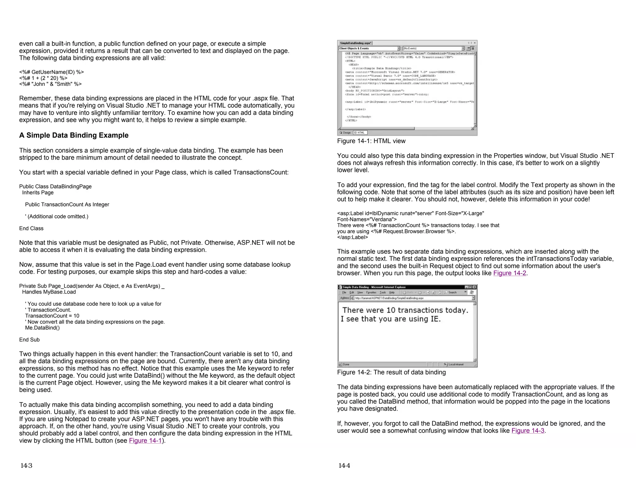 even call a built-in function, a public function defined on your page, or execute a simple
expression, provided it returns a result that can be converted to text and displayed on the page.
The following data binding expressions are all valid:
<%# GetUserName(ID) %>
<%# 1 + (2 * 20) %>
<%# "John " & "Smith" %>
Remember, these data binding expressions are placed in the HTML code for your .aspx file. That
means that if you're relying on Visual Studio .NET to manage your HTML code automatically, you
may have to venture into slightly unfamiliar territory. To examine how you can add a data binding
expression, and see why you might want to, it helps to review a simple example.
A Simple Data Binding Example
This section considers a simple example of single-value data binding. The example has been
stripped to the bare minimum amount of detail needed to illustrate the concept.
You start with a special variable defined in your Page class, which is called TransactionsCount:
Public Class DataBindingPage
Inherits Page
Public TransactionCount As Integer
' (Additional code omitted.)
End Class
Note that this variable must be designated as Public, not Private. Otherwise, ASP.NET will not be
able to access it when it is evaluating the data binding expression.
Now, assume that this value is set in the Page.Load event handler using some database lookup
code. For testing purposes, our example skips this step and hard-codes a value:
Private Sub Page_Load(sender As Object, e As EventArgs) _
Handles MyBase.Load
' You could use database code here to look up a value for
' TransactionCount.
TransactionCount = 10
' Now convert all the data binding expressions on the page.
Me.DataBind()
End Sub
Two things actually happen in this event handler: the TransactionCount variable is set to 10, and
all the data binding expressions on the page are bound. Currently, there aren't any data binding
expressions, so this method has no effect. Notice that this example uses the Me keyword to refer
to the current page. You could just write DataBind() without the Me keyword, as the default object
is the current Page object. However, using the Me keyword makes it a bit clearer what control is
being used.
To actually make this data binding accomplish something, you need to add a data binding
expression. Usually, it's easiest to add this value directly to the presentation code in the .aspx file.
If you are using Notepad to create your ASP.NET pages, you won't have any trouble with this
approach. If, on the other hand, you're using Visual Studio .NET to create your controls, you
should probably add a label control, and then configure the data binding expression in the HTML
view by clicking the HTML button (see Figure 14-1).
14-3
Figure 14-1: HTML view
You could also type this data binding expression in the Properties window, but Visual Studio .NET
does not always refresh this information correctly. In this case, it's better to work on a slightly
lower level.
To add your expression, find the tag for the label control. Modify the Text property as shown in the
following code. Note that some of the label attributes (such as its size and position) have been left
out to help make it clearer. You should not, however, delete this information in your code!
<asp:Label id=lblDynamic runat="server" Font-Size="X-Large"
Font-Names="Verdana">
There were <%# TransactionCount %> transactions today. I see that
you are using <%# Request.Browser.Browser %>.
</asp:Label>
This example uses two separate data binding expressions, which are inserted along with the
normal static text. The first data binding expression references the intTransactionsToday variable,
and the second uses the built-in Request object to find out some information about the user's
browser. When you run this page, the output looks like Figure 14-2.
Figure 14-2: The result of data binding
The data binding expressions have been automatically replaced with the appropriate values. If the
page is posted back, you could use additional code to modify TransactionCount, and as long as
you called the DataBind method, that information would be popped into the page in the locations
you have designated.
If, however, you forgot to call the DataBind method, the expressions would be ignored, and the
user would see a somewhat confusing window that looks like Figure 14-3.
14-4
 