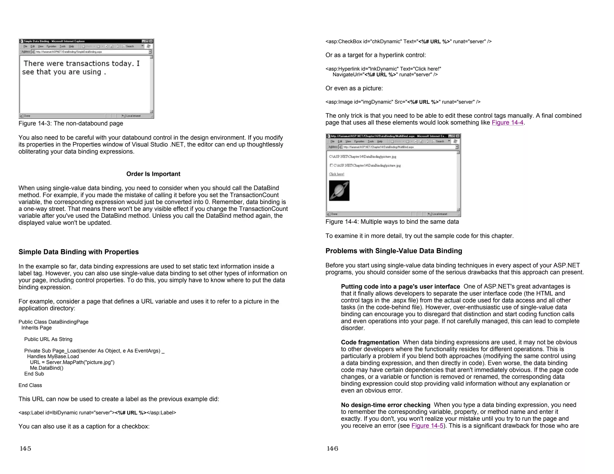 Figure 14-3: The non-databound page
You also need to be careful with your databound control in the design environment. If you modify
its properties in the Properties window of Visual Studio .NET, the editor can end up thoughtlessly
obliterating your data binding expressions.
Order Is Important
When using single-value data binding, you need to consider when you should call the DataBind
method. For example, if you made the mistake of calling it before you set the TransactionCount
variable, the corresponding expression would just be converted into 0. Remember, data binding is
a one-way street. That means there won't be any visible effect if you change the TransactionCount
variable after you've used the DataBind method. Unless you call the DataBind method again, the
displayed value won't be updated.
Simple Data Binding with Properties
In the example so far, data binding expressions are used to set static text information inside a
label tag. However, you can also use single-value data binding to set other types of information on
your page, including control properties. To do this, you simply have to know where to put the data
binding expression.
For example, consider a page that defines a URL variable and uses it to refer to a picture in the
application directory:
Public Class DataBindingPage
Inherits Page
Public URL As String
Private Sub Page_Load(sender As Object, e As EventArgs) _
Handles MyBase.Load
URL = Server.MapPath("picture.jpg")
Me.DataBind()
End Sub
End Class
This URL can now be used to create a label as the previous example did:
<asp:Label id=lblDynamic runat="server"><%# URL %></asp:Label>
You can also use it as a caption for a checkbox:
14-5
<asp:CheckBox id="chkDynamic" Text="<%# URL %>" runat="server" />
Or as a target for a hyperlink control:
<asp:Hyperlink id="lnkDynamic" Text="Click here!"
NavigateUrl="<%# URL %>" runat="server" />
Or even as a picture:
<asp:Image id="imgDynamic" Src="<%# URL %>" runat="server" />
The only trick is that you need to be able to edit these control tags manually. A final combined
page that uses all these elements would look something like Figure 14-4.
Figure 14-4: Multiple ways to bind the same data
To examine it in more detail, try out the sample code for this chapter.
Problems with Single-Value Data Binding
Before you start using single-value data binding techniques in every aspect of your ASP.NET
programs, you should consider some of the serious drawbacks that this approach can present.
Putting code into a page's user interface One of ASP.NET's great advantages is
that it finally allows developers to separate the user interface code (the HTML and
control tags in the .aspx file) from the actual code used for data access and all other
tasks (in the code-behind file). However, over-enthusiastic use of single-value data
binding can encourage you to disregard that distinction and start coding function calls
and even operations into your page. If not carefully managed, this can lead to complete
disorder.
Code fragmentation When data binding expressions are used, it may not be obvious
to other developers where the functionality resides for different operations. This is
particularly a problem if you blend both approaches (modifying the same control using
a data binding expression, and then directly in code). Even worse, the data binding
code may have certain dependencies that aren't immediately obvious. If the page code
changes, or a variable or function is removed or renamed, the corresponding data
binding expression could stop providing valid information without any explanation or
even an obvious error.
No design-time error checking When you type a data binding expression, you need
to remember the corresponding variable, property, or method name and enter it
exactly. If you don't, you won't realize your mistake until you try to run the page and
you receive an error (see Figure 14-5). This is a significant drawback for those who are
14-6
 