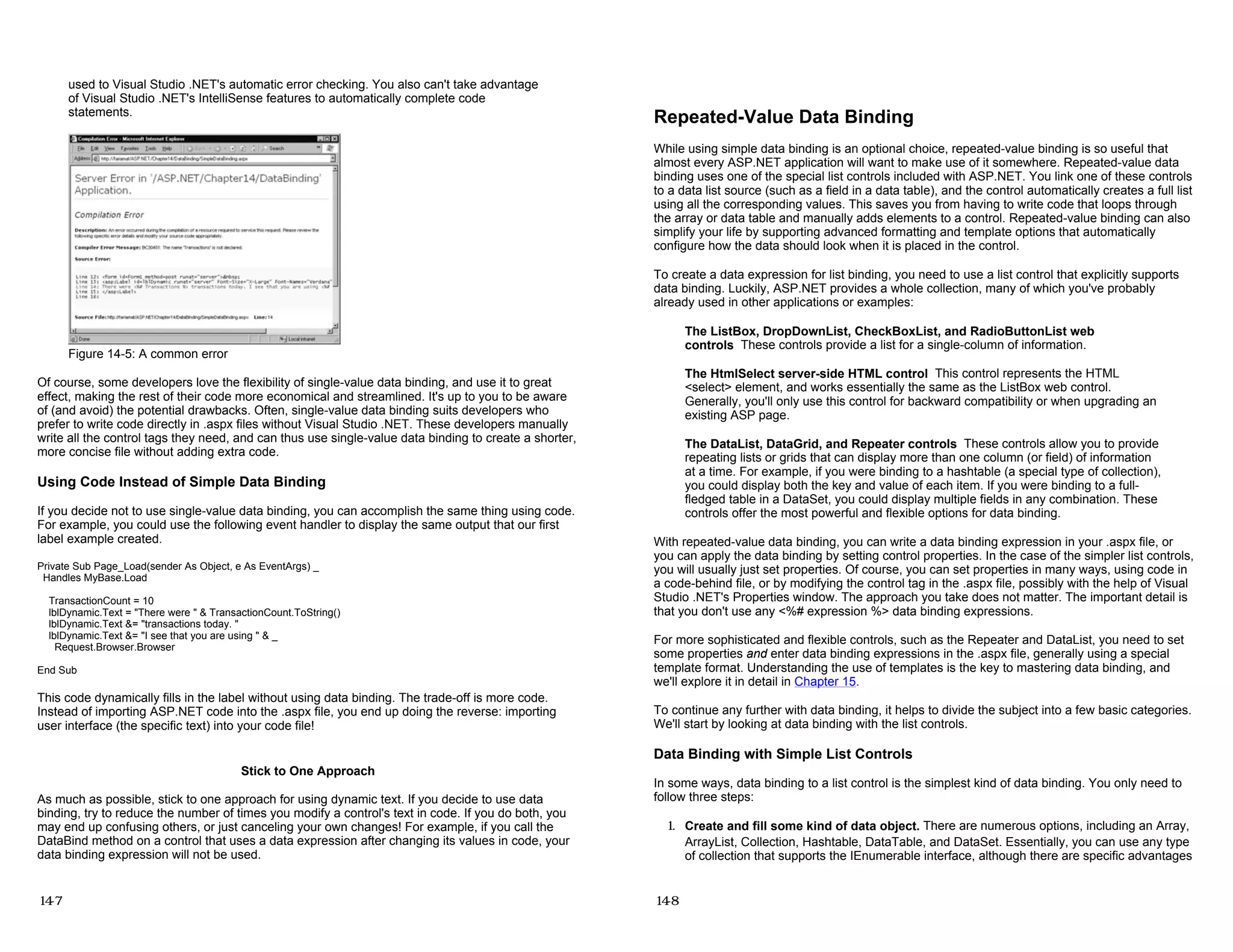 used to Visual Studio .NET's automatic error checking. You also can't take advantage
of Visual Studio .NET's IntelliSense features to automatically complete code
statements.
Figure 14-5: A common error
Of course, some developers love the flexibility of single-value data binding, and use it to great
effect, making the rest of their code more economical and streamlined. It's up to you to be aware
of (and avoid) the potential drawbacks. Often, single-value data binding suits developers who
prefer to write code directly in .aspx files without Visual Studio .NET. These developers manually
write all the control tags they need, and can thus use single-value data binding to create a shorter,
more concise file without adding extra code.
Using Code Instead of Simple Data Binding
If you decide not to use single-value data binding, you can accomplish the same thing using code.
For example, you could use the following event handler to display the same output that our first
label example created.
Private Sub Page_Load(sender As Object, e As EventArgs) _
Handles MyBase.Load
TransactionCount = 10
lblDynamic.Text = "There were " & TransactionCount.ToString()
lblDynamic.Text &= "transactions today. "
lblDynamic.Text &= "I see that you are using " & _
Request.Browser.Browser
End Sub
This code dynamically fills in the label without using data binding. The trade-off is more code.
Instead of importing ASP.NET code into the .aspx file, you end up doing the reverse: importing
user interface (the specific text) into your code file!
Stick to One Approach
As much as possible, stick to one approach for using dynamic text. If you decide to use data
binding, try to reduce the number of times you modify a control's text in code. If you do both, you
may end up confusing others, or just canceling your own changes! For example, if you call the
DataBind method on a control that uses a data expression after changing its values in code, your
data binding expression will not be used.
14-7
Repeated-Value Data Binding
While using simple data binding is an optional choice, repeated-value binding is so useful that
almost every ASP.NET application will want to make use of it somewhere. Repeated-value data
binding uses one of the special list controls included with ASP.NET. You link one of these controls
to a data list source (such as a field in a data table), and the control automatically creates a full list
using all the corresponding values. This saves you from having to write code that loops through
the array or data table and manually adds elements to a control. Repeated-value binding can also
simplify your life by supporting advanced formatting and template options that automatically
configure how the data should look when it is placed in the control.
To create a data expression for list binding, you need to use a list control that explicitly supports
data binding. Luckily, ASP.NET provides a whole collection, many of which you've probably
already used in other applications or examples:
The ListBox, DropDownList, CheckBoxList, and RadioButtonList web
controls These controls provide a list for a single-column of information.
The HtmlSelect server-side HTML control This control represents the HTML
<select> element, and works essentially the same as the ListBox web control.
Generally, you'll only use this control for backward compatibility or when upgrading an
existing ASP page.
The DataList, DataGrid, and Repeater controls These controls allow you to provide
repeating lists or grids that can display more than one column (or field) of information
at a time. For example, if you were binding to a hashtable (a special type of collection),
you could display both the key and value of each item. If you were binding to a full-
fledged table in a DataSet, you could display multiple fields in any combination. These
controls offer the most powerful and flexible options for data binding.
With repeated-value data binding, you can write a data binding expression in your .aspx file, or
you can apply the data binding by setting control properties. In the case of the simpler list controls,
you will usually just set properties. Of course, you can set properties in many ways, using code in
a code-behind file, or by modifying the control tag in the .aspx file, possibly with the help of Visual
Studio .NET's Properties window. The approach you take does not matter. The important detail is
that you don't use any <%# expression %> data binding expressions.
For more sophisticated and flexible controls, such as the Repeater and DataList, you need to set
some properties and enter data binding expressions in the .aspx file, generally using a special
template format. Understanding the use of templates is the key to mastering data binding, and
we'll explore it in detail in Chapter 15.
To continue any further with data binding, it helps to divide the subject into a few basic categories.
We'll start by looking at data binding with the list controls.
Data Binding with Simple List Controls
In some ways, data binding to a list control is the simplest kind of data binding. You only need to
follow three steps:
1. Create and fill some kind of data object. There are numerous options, including an Array,
ArrayList, Collection, Hashtable, DataTable, and DataSet. Essentially, you can use any type
of collection that supports the IEnumerable interface, although there are specific advantages
14-8
 