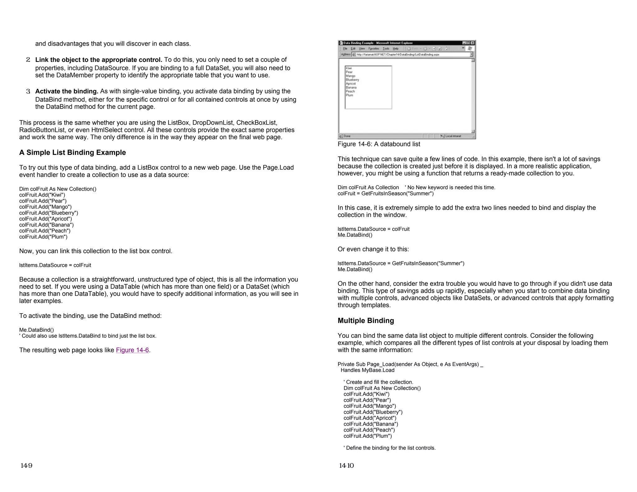 and disadvantages that you will discover in each class.
2. Link the object to the appropriate control. To do this, you only need to set a couple of
properties, including DataSource. If you are binding to a full DataSet, you will also need to
set the DataMember property to identify the appropriate table that you want to use.
3. Activate the binding. As with single-value binding, you activate data binding by using the
DataBind method, either for the specific control or for all contained controls at once by using
the DataBind method for the current page.
This process is the same whether you are using the ListBox, DropDownList, CheckBoxList,
RadioButtonList, or even HtmlSelect control. All these controls provide the exact same properties
and work the same way. The only difference is in the way they appear on the final web page.
A Simple List Binding Example
To try out this type of data binding, add a ListBox control to a new web page. Use the Page.Load
event handler to create a collection to use as a data source:
Dim colFruit As New Collection()
colFruit.Add("Kiwi")
colFruit.Add("Pear")
colFruit.Add("Mango")
colFruit.Add("Blueberry")
colFruit.Add("Apricot")
colFruit.Add("Banana")
colFruit.Add("Peach")
colFruit.Add("Plum")
Now, you can link this collection to the list box control.
lstItems.DataSource = colFruit
Because a collection is a straightforward, unstructured type of object, this is all the information you
need to set. If you were using a DataTable (which has more than one field) or a DataSet (which
has more than one DataTable), you would have to specify additional information, as you will see in
later examples.
To activate the binding, use the DataBind method:
Me.DataBind()
' Could also use lstItems.DataBind to bind just the list box.
The resulting web page looks like Figure 14-6.
14-9
Figure 14-6: A databound list
This technique can save quite a few lines of code. In this example, there isn't a lot of savings
because the collection is created just before it is displayed. In a more realistic application,
however, you might be using a function that returns a ready-made collection to you.
Dim colFruit As Collection ' No New keyword is needed this time.
colFruit = GetFruitsInSeason("Summer")
In this case, it is extremely simple to add the extra two lines needed to bind and display the
collection in the window.
lstItems.DataSource = colFruit
Me.DataBind()
Or even change it to this:
lstItems.DataSource = GetFruitsInSeason("Summer")
Me.DataBind()
On the other hand, consider the extra trouble you would have to go through if you didn't use data
binding. This type of savings adds up rapidly, especially when you start to combine data binding
with multiple controls, advanced objects like DataSets, or advanced controls that apply formatting
through templates.
Multiple Binding
You can bind the same data list object to multiple different controls. Consider the following
example, which compares all the different types of list controls at your disposal by loading them
with the same information:
Private Sub Page_Load(sender As Object, e As EventArgs) _
Handles MyBase.Load
' Create and fill the collection.
Dim colFruit As New Collection()
colFruit.Add("Kiwi")
colFruit.Add("Pear")
colFruit.Add("Mango")
colFruit.Add("Blueberry")
colFruit.Add("Apricot")
colFruit.Add("Banana")
colFruit.Add("Peach")
colFruit.Add("Plum")
' Define the binding for the list controls.
14-10
 