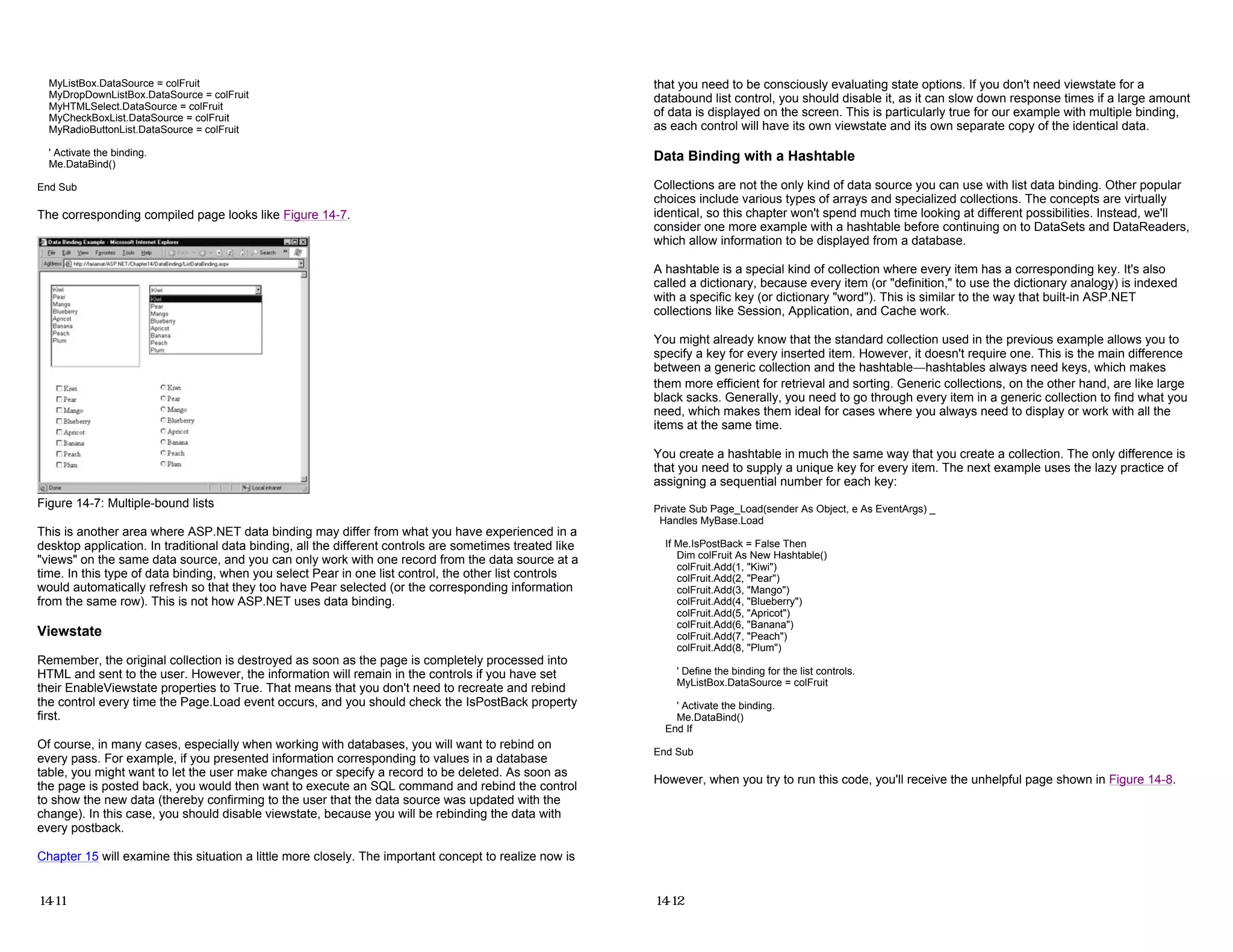 MyListBox.DataSource = colFruit
MyDropDownListBox.DataSource = colFruit
MyHTMLSelect.DataSource = colFruit
MyCheckBoxList.DataSource = colFruit
MyRadioButtonList.DataSource = colFruit
' Activate the binding.
Me.DataBind()
End Sub
The corresponding compiled page looks like Figure 14-7.
Figure 14-7: Multiple-bound lists
This is another area where ASP.NET data binding may differ from what you have experienced in a
desktop application. In traditional data binding, all the different controls are sometimes treated like
"views" on the same data source, and you can only work with one record from the data source at a
time. In this type of data binding, when you select Pear in one list control, the other list controls
would automatically refresh so that they too have Pear selected (or the corresponding information
from the same row). This is not how ASP.NET uses data binding.
Viewstate
Remember, the original collection is destroyed as soon as the page is completely processed into
HTML and sent to the user. However, the information will remain in the controls if you have set
their EnableViewstate properties to True. That means that you don't need to recreate and rebind
the control every time the Page.Load event occurs, and you should check the IsPostBack property
first.
Of course, in many cases, especially when working with databases, you will want to rebind on
every pass. For example, if you presented information corresponding to values in a database
table, you might want to let the user make changes or specify a record to be deleted. As soon as
the page is posted back, you would then want to execute an SQL command and rebind the control
to show the new data (thereby confirming to the user that the data source was updated with the
change). In this case, you should disable viewstate, because you will be rebinding the data with
every postback.
Chapter 15 will examine this situation a little more closely. The important concept to realize now is
14-11
that you need to be consciously evaluating state options. If you don't need viewstate for a
databound list control, you should disable it, as it can slow down response times if a large amount
of data is displayed on the screen. This is particularly true for our example with multiple binding,
as each control will have its own viewstate and its own separate copy of the identical data.
Data Binding with a Hashtable
Collections are not the only kind of data source you can use with list data binding. Other popular
choices include various types of arrays and specialized collections. The concepts are virtually
identical, so this chapter won't spend much time looking at different possibilities. Instead, we'll
consider one more example with a hashtable before continuing on to DataSets and DataReaders,
which allow information to be displayed from a database.
A hashtable is a special kind of collection where every item has a corresponding key. It's also
called a dictionary, because every item (or "definition," to use the dictionary analogy) is indexed
with a specific key (or dictionary "word"). This is similar to the way that built-in ASP.NET
collections like Session, Application, and Cache work.
You might already know that the standard collection used in the previous example allows you to
specify a key for every inserted item. However, it doesn't require one. This is the main difference
between a generic collection and the hashtable—hashtables always need keys, which makes
them more efficient for retrieval and sorting. Generic collections, on the other hand, are like large
black sacks. Generally, you need to go through every item in a generic collection to find what you
need, which makes them ideal for cases where you always need to display or work with all the
items at the same time.
You create a hashtable in much the same way that you create a collection. The only difference is
that you need to supply a unique key for every item. The next example uses the lazy practice of
assigning a sequential number for each key:
Private Sub Page_Load(sender As Object, e As EventArgs) _
Handles MyBase.Load
If Me.IsPostBack = False Then
Dim colFruit As New Hashtable()
colFruit.Add(1, "Kiwi")
colFruit.Add(2, "Pear")
colFruit.Add(3, "Mango")
colFruit.Add(4, "Blueberry")
colFruit.Add(5, "Apricot")
colFruit.Add(6, "Banana")
colFruit.Add(7, "Peach")
colFruit.Add(8, "Plum")
' Define the binding for the list controls.
MyListBox.DataSource = colFruit
' Activate the binding.
Me.DataBind()
End If
End Sub
However, when you try to run this code, you'll receive the unhelpful page shown in Figure 14-8.
14-12
 