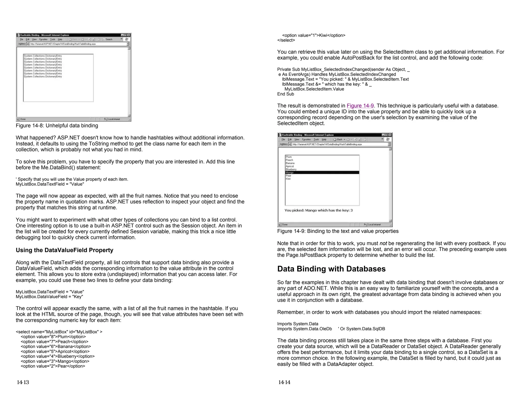 Figure 14-8: Unhelpful data binding
What happened? ASP.NET doesn't know how to handle hashtables without additional information.
Instead, it defaults to using the ToString method to get the class name for each item in the
collection, which is probably not what you had in mind.
To solve this problem, you have to specify the property that you are interested in. Add this line
before the Me.DataBind() statement:
' Specify that you will use the Value property of each item.
MyListBox.DataTextField = "Value"
The page will now appear as expected, with all the fruit names. Notice that you need to enclose
the property name in quotation marks. ASP.NET uses reflection to inspect your object and find the
property that matches this string at runtime.
You might want to experiment with what other types of collections you can bind to a list control.
One interesting option is to use a built-in ASP.NET control such as the Session object. An item in
the list will be created for every currently defined Session variable, making this trick a nice little
debugging tool to quickly check current information.
Using the DataValueField Property
Along with the DataTextField property, all list controls that support data binding also provide a
DataValueField, which adds the corresponding information to the value attribute in the control
element. This allows you to store extra (undisplayed) information that you can access later. For
example, you could use these two lines to define your data binding:
MyListBox.DataTextField = "Value"
MyListBox.DataValueField = "Key"
The control will appear exactly the same, with a list of all the fruit names in the hashtable. If you
look at the HTML source of the page, though, you will see that value attributes have been set with
the corresponding numeric key for each item:
<select name="MyListBox" id="MyListBox" >
<option value="8">Plum</option>
<option value="7">Peach</option>
<option value="6">Banana</option>
<option value="5">Apricot</option>
<option value="4">Blueberry</option>
<option value="3">Mango</option>
<option value="2">Pear</option>
14-13
<option value="1">Kiwi</option>
</select>
You can retrieve this value later on using the SelectedItem class to get additional information. For
example, you could enable AutoPostBack for the list control, and add the following code:
Private Sub MyListBox_SelectedIndexChanged(sender As Object, _
e As EventArgs) Handles MyListBox.SelectedIndexChanged
lblMessage.Text = "You picked: " & MyListBox.SelectedItem.Text
lblMessage.Text &= " which has the key: " & _
MyListBox.SelectedItem.Value
End Sub
The result is demonstrated in Figure 14-9. This technique is particularly useful with a database.
You could embed a unique ID into the value property and be able to quickly look up a
corresponding record depending on the user's selection by examining the value of the
SelectedItem object.
Figure 14-9: Binding to the text and value properties
Note that in order for this to work, you must not be regenerating the list with every postback. If you
are, the selected item information will be lost, and an error will occur. The preceding example uses
the Page.IsPostBack property to determine whether to build the list.
Data Binding with Databases
So far the examples in this chapter have dealt with data binding that doesn't involve databases or
any part of ADO.NET. While this is an easy way to familiarize yourself with the concepts, and a
useful approach in its own right, the greatest advantage from data binding is achieved when you
use it in conjunction with a database.
Remember, in order to work with databases you should import the related namespaces:
Imports System.Data
Imports System.Data.OleDb ' Or System.Data.SqlDB
The data binding process still takes place in the same three steps with a database. First you
create your data source, which will be a DataReader or DataSet object. A DataReader generally
offers the best performance, but it limits your data binding to a single control, so a DataSet is a
more common choice. In the following example, the DataSet is filled by hand, but it could just as
easily be filled with a DataAdapter object.
14-14
 