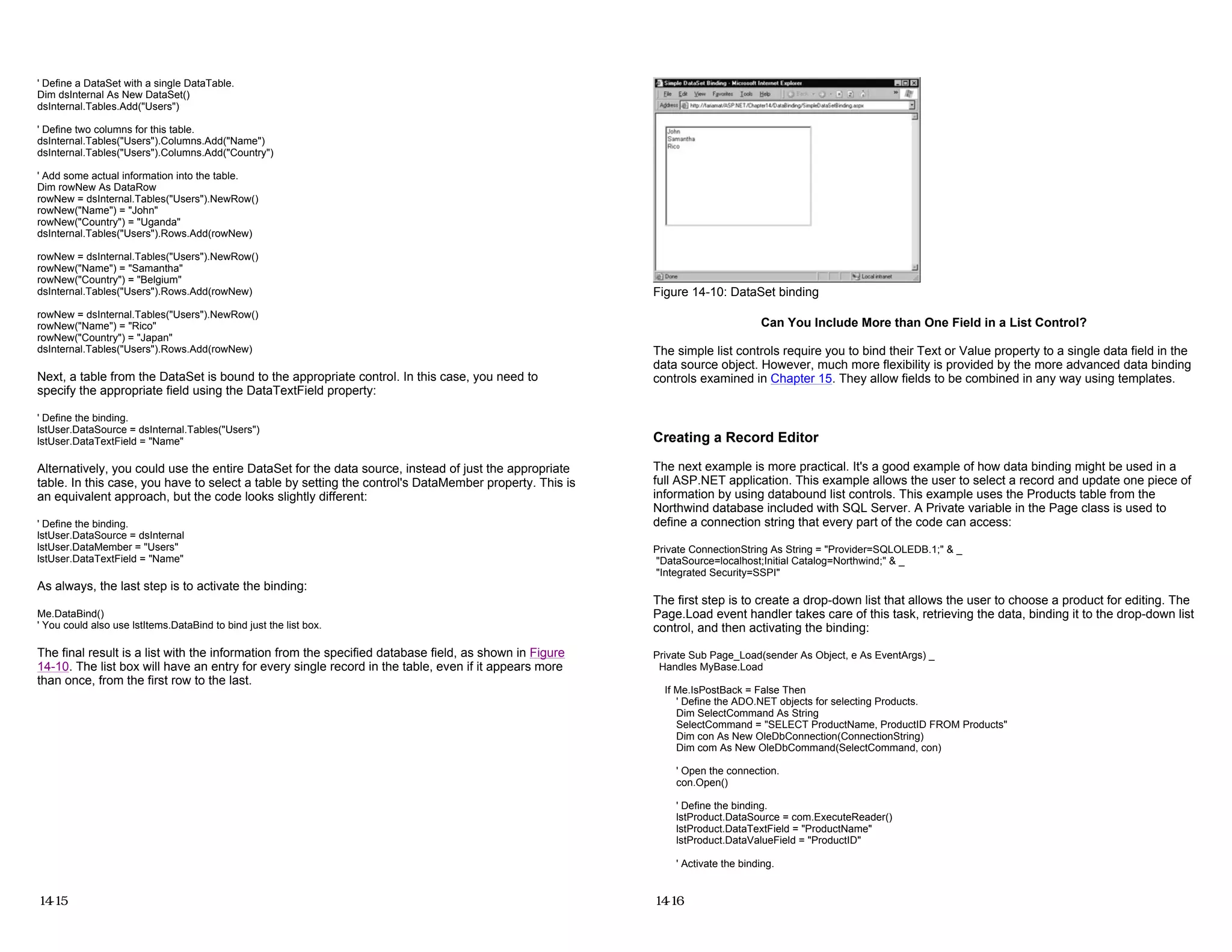 ' Define a DataSet with a single DataTable.
Dim dsInternal As New DataSet()
dsInternal.Tables.Add("Users")
' Define two columns for this table.
dsInternal.Tables("Users").Columns.Add("Name")
dsInternal.Tables("Users").Columns.Add("Country")
' Add some actual information into the table.
Dim rowNew As DataRow
rowNew = dsInternal.Tables("Users").NewRow()
rowNew("Name") = "John"
rowNew("Country") = "Uganda"
dsInternal.Tables("Users").Rows.Add(rowNew)
rowNew = dsInternal.Tables("Users").NewRow()
rowNew("Name") = "Samantha"
rowNew("Country") = "Belgium"
dsInternal.Tables("Users").Rows.Add(rowNew)
rowNew = dsInternal.Tables("Users").NewRow()
rowNew("Name") = "Rico"
rowNew("Country") = "Japan"
dsInternal.Tables("Users").Rows.Add(rowNew)
Next, a table from the DataSet is bound to the appropriate control. In this case, you need to
specify the appropriate field using the DataTextField property:
' Define the binding.
lstUser.DataSource = dsInternal.Tables("Users")
lstUser.DataTextField = "Name"
Alternatively, you could use the entire DataSet for the data source, instead of just the appropriate
table. In this case, you have to select a table by setting the control's DataMember property. This is
an equivalent approach, but the code looks slightly different:
' Define the binding.
lstUser.DataSource = dsInternal
lstUser.DataMember = "Users"
lstUser.DataTextField = "Name"
As always, the last step is to activate the binding:
Me.DataBind()
' You could also use lstItems.DataBind to bind just the list box.
The final result is a list with the information from the specified database field, as shown in Figure
14-10. The list box will have an entry for every single record in the table, even if it appears more
than once, from the first row to the last.
14-15
Figure 14-10: DataSet binding
Can You Include More than One Field in a List Control?
The simple list controls require you to bind their Text or Value property to a single data field in the
data source object. However, much more flexibility is provided by the more advanced data binding
controls examined in Chapter 15. They allow fields to be combined in any way using templates.
Creating a Record Editor
The next example is more practical. It's a good example of how data binding might be used in a
full ASP.NET application. This example allows the user to select a record and update one piece of
information by using databound list controls. This example uses the Products table from the
Northwind database included with SQL Server. A Private variable in the Page class is used to
define a connection string that every part of the code can access:
Private ConnectionString As String = "Provider=SQLOLEDB.1;" & _
"DataSource=localhost;Initial Catalog=Northwind;" & _
"Integrated Security=SSPI"
The first step is to create a drop-down list that allows the user to choose a product for editing. The
Page.Load event handler takes care of this task, retrieving the data, binding it to the drop-down list
control, and then activating the binding:
Private Sub Page_Load(sender As Object, e As EventArgs) _
Handles MyBase.Load
If Me.IsPostBack = False Then
' Define the ADO.NET objects for selecting Products.
Dim SelectCommand As String
SelectCommand = "SELECT ProductName, ProductID FROM Products"
Dim con As New OleDbConnection(ConnectionString)
Dim com As New OleDbCommand(SelectCommand, con)
' Open the connection.
con.Open()
' Define the binding.
lstProduct.DataSource = com.ExecuteReader()
lstProduct.DataTextField = "ProductName"
lstProduct.DataValueField = "ProductID"
' Activate the binding.
14-16
 