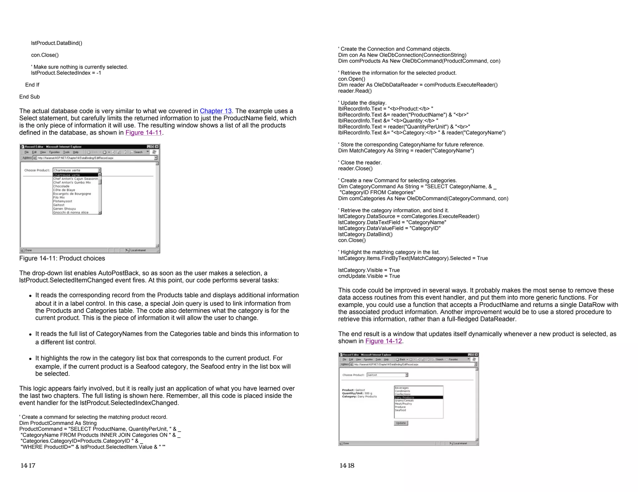 lstProduct.DataBind()
con.Close()
' Make sure nothing is currently selected.
lstProduct.SelectedIndex = -1
End If
End Sub
The actual database code is very similar to what we covered in Chapter 13. The example uses a
Select statement, but carefully limits the returned information to just the ProductName field, which
is the only piece of information it will use. The resulting window shows a list of all the products
defined in the database, as shown in Figure 14-11.
Figure 14-11: Product choices
The drop-down list enables AutoPostBack, so as soon as the user makes a selection, a
lstProduct.SelectedItemChanged event fires. At this point, our code performs several tasks:
z It reads the corresponding record from the Products table and displays additional information
about it in a label control. In this case, a special Join query is used to link information from
the Products and Categories table. The code also determines what the category is for the
current product. This is the piece of information it will allow the user to change.
z It reads the full list of CategoryNames from the Categories table and binds this information to
a different list control.
z It highlights the row in the category list box that corresponds to the current product. For
example, if the current product is a Seafood category, the Seafood entry in the list box will
be selected.
This logic appears fairly involved, but it is really just an application of what you have learned over
the last two chapters. The full listing is shown here. Remember, all this code is placed inside the
event handler for the lstProdcut.SelectedIndexChanged.
' Create a command for selecting the matching product record.
Dim ProductCommand As String
ProductCommand = "SELECT ProductName, QuantityPerUnit, " & _
"CategoryName FROM Products INNER JOIN Categories ON " & _
"Categories.CategoryID=Products.CategoryID " & _
"WHERE ProductID='" & lstProduct.SelectedItem.Value & " '"
14-17
' Create the Connection and Command objects.
Dim con As New OleDbConnection(ConnectionString)
Dim comProducts As New OleDbCommand(ProductCommand, con)
' Retrieve the information for the selected product.
con.Open()
Dim reader As OleDbDataReader = comProducts.ExecuteReader()
reader.Read()
' Update the display.
lblRecordInfo.Text = "<b>Product:</b> "
lblRecordInfo.Text &= reader("ProductName") & "<br>"
lblRecordInfo.Text &= "<b>Quantity:</b> "
lblRecordInfo.Text = reader("QuantityPerUnit") & "<br>"
lblRecordInfo.Text &= "<b>Category:</b> " & reader("CategoryName")
' Store the corresponding CategoryName for future reference.
Dim MatchCategory As String = reader("CategoryName")
' Close the reader.
reader.Close()
' Create a new Command for selecting categories.
Dim CategoryCommand As String = "SELECT CategoryName, & _
"CategoryID FROM Categories"
Dim comCategories As New OleDbCommand(CategoryCommand, con)
' Retrieve the category information, and bind it.
lstCategory.DataSource = comCategories.ExecuteReader()
lstCategory.DataTextField = "CategoryName"
lstCategory.DataValueField = "CategoryID"
lstCategory.DataBind()
con.Close()
' Highlight the matching category in the list.
lstCategory.Items.FindByText(MatchCategory).Selected = True
lstCategory.Visible = True
cmdUpdate.Visible = True
This code could be improved in several ways. It probably makes the most sense to remove these
data access routines from this event handler, and put them into more generic functions. For
example, you could use a function that accepts a ProductName and returns a single DataRow with
the associated product information. Another improvement would be to use a stored procedure to
retrieve this information, rather than a full-fledged DataReader.
The end result is a window that updates itself dynamically whenever a new product is selected, as
shown in Figure 14-12.
14-18
 