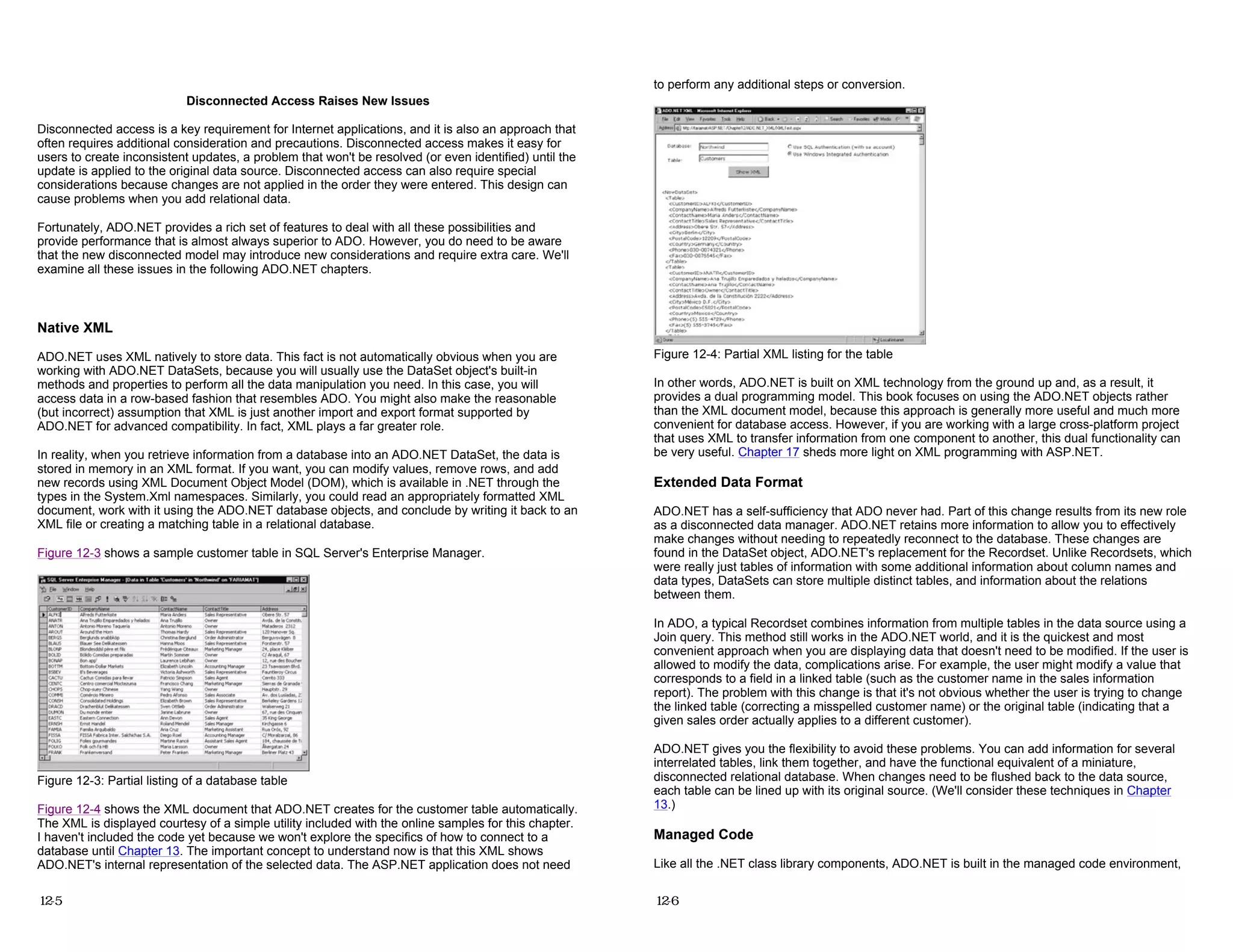 Disconnected Access Raises New Issues
Disconnected access is a key requirement for Internet applications, and it is also an approach that
often requires additional consideration and precautions. Disconnected access makes it easy for
users to create inconsistent updates, a problem that won't be resolved (or even identified) until the
update is applied to the original data source. Disconnected access can also require special
considerations because changes are not applied in the order they were entered. This design can
cause problems when you add relational data.
Fortunately, ADO.NET provides a rich set of features to deal with all these possibilities and
provide performance that is almost always superior to ADO. However, you do need to be aware
that the new disconnected model may introduce new considerations and require extra care. We'll
examine all these issues in the following ADO.NET chapters.
Native XML
ADO.NET uses XML natively to store data. This fact is not automatically obvious when you are
working with ADO.NET DataSets, because you will usually use the DataSet object's built-in
methods and properties to perform all the data manipulation you need. In this case, you will
access data in a row-based fashion that resembles ADO. You might also make the reasonable
(but incorrect) assumption that XML is just another import and export format supported by
ADO.NET for advanced compatibility. In fact, XML plays a far greater role.
In reality, when you retrieve information from a database into an ADO.NET DataSet, the data is
stored in memory in an XML format. If you want, you can modify values, remove rows, and add
new records using XML Document Object Model (DOM), which is available in .NET through the
types in the System.Xml namespaces. Similarly, you could read an appropriately formatted XML
document, work with it using the ADO.NET database objects, and conclude by writing it back to an
XML file or creating a matching table in a relational database.
Figure 12-3 shows a sample customer table in SQL Server's Enterprise Manager.
Figure 12-3: Partial listing of a database table
Figure 12-4 shows the XML document that ADO.NET creates for the customer table automatically.
The XML is displayed courtesy of a simple utility included with the online samples for this chapter.
I haven't included the code yet because we won't explore the specifics of how to connect to a
database until Chapter 13. The important concept to understand now is that this XML shows
ADO.NET's internal representation of the selected data. The ASP.NET application does not need
12-5
to perform any additional steps or conversion.
Figure 12-4: Partial XML listing for the table
In other words, ADO.NET is built on XML technology from the ground up and, as a result, it
provides a dual programming model. This book focuses on using the ADO.NET objects rather
than the XML document model, because this approach is generally more useful and much more
convenient for database access. However, if you are working with a large cross-platform project
that uses XML to transfer information from one component to another, this dual functionality can
be very useful. Chapter 17 sheds more light on XML programming with ASP.NET.
Extended Data Format
ADO.NET has a self-sufficiency that ADO never had. Part of this change results from its new role
as a disconnected data manager. ADO.NET retains more information to allow you to effectively
make changes without needing to repeatedly reconnect to the database. These changes are
found in the DataSet object, ADO.NET's replacement for the Recordset. Unlike Recordsets, which
were really just tables of information with some additional information about column names and
data types, DataSets can store multiple distinct tables, and information about the relations
between them.
In ADO, a typical Recordset combines information from multiple tables in the data source using a
Join query. This method still works in the ADO.NET world, and it is the quickest and most
convenient approach when you are displaying data that doesn't need to be modified. If the user is
allowed to modify the data, complications arise. For example, the user might modify a value that
corresponds to a field in a linked table (such as the customer name in the sales information
report). The problem with this change is that it's not obvious whether the user is trying to change
the linked table (correcting a misspelled customer name) or the original table (indicating that a
given sales order actually applies to a different customer).
ADO.NET gives you the flexibility to avoid these problems. You can add information for several
interrelated tables, link them together, and have the functional equivalent of a miniature,
disconnected relational database. When changes need to be flushed back to the data source,
each table can be lined up with its original source. (We'll consider these techniques in Chapter
13.)
Managed Code
Like all the .NET class library components, ADO.NET is built in the managed code environment,
12-6
 