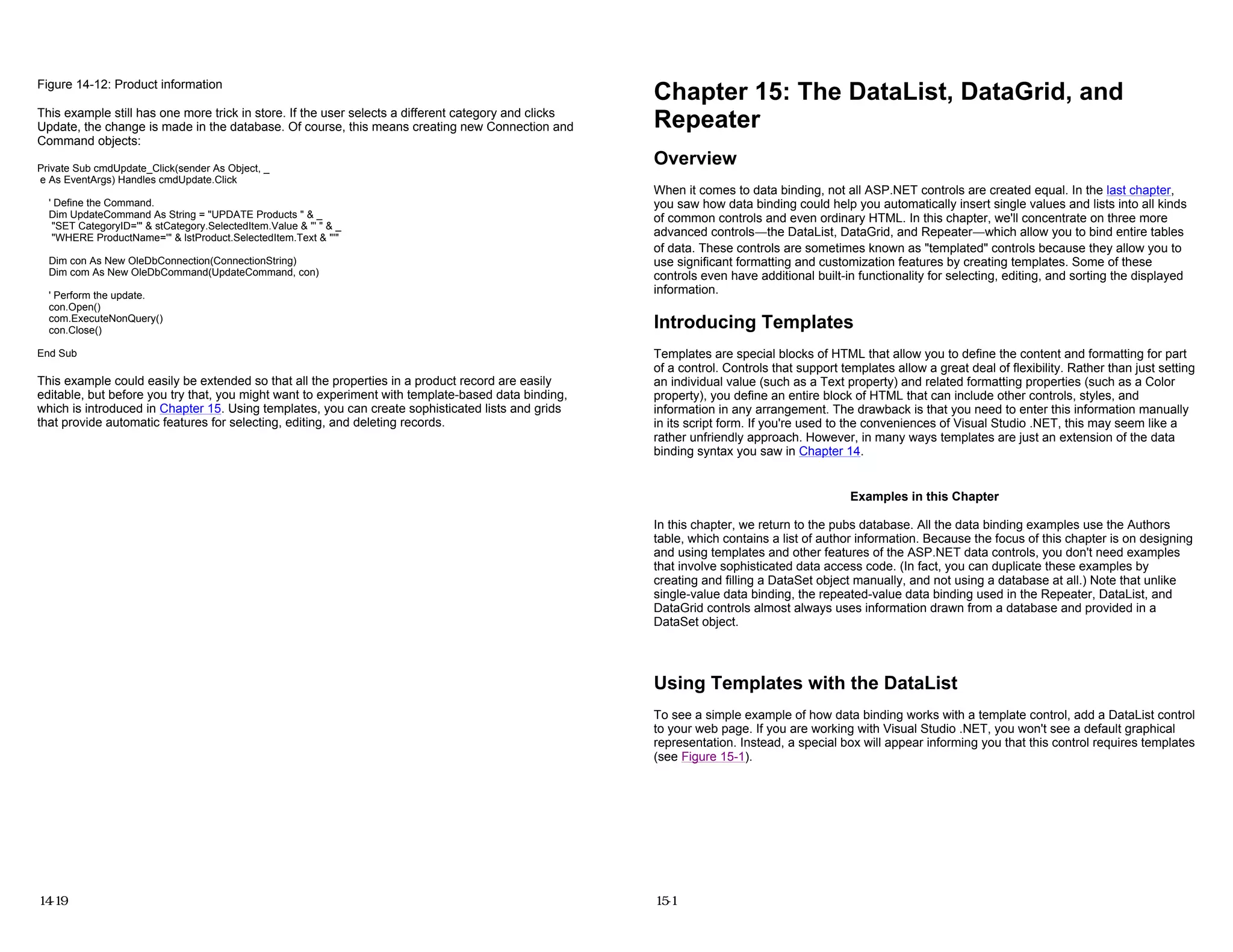 Figure 14-12: Product information
This example still has one more trick in store. If the user selects a different category and clicks
Update, the change is made in the database. Of course, this means creating new Connection and
Command objects:
Private Sub cmdUpdate_Click(sender As Object, _
e As EventArgs) Handles cmdUpdate.Click
' Define the Command.
Dim UpdateCommand As String = "UPDATE Products " & _
"SET CategoryID='" & stCategory.SelectedItem.Value & "' " & _
"WHERE ProductName='" & lstProduct.SelectedItem.Text & "'"
Dim con As New OleDbConnection(ConnectionString)
Dim com As New OleDbCommand(UpdateCommand, con)
' Perform the update.
con.Open()
com.ExecuteNonQuery()
con.Close()
End Sub
This example could easily be extended so that all the properties in a product record are easily
editable, but before you try that, you might want to experiment with template-based data binding,
which is introduced in Chapter 15. Using templates, you can create sophisticated lists and grids
that provide automatic features for selecting, editing, and deleting records.
14-19
Chapter 15: The DataList, DataGrid, and
Repeater
Overview
When it comes to data binding, not all ASP.NET controls are created equal. In the last chapter,
you saw how data binding could help you automatically insert single values and lists into all kinds
of common controls and even ordinary HTML. In this chapter, we'll concentrate on three more
advanced controls—the DataList, DataGrid, and Repeater—which allow you to bind entire tables
of data. These controls are sometimes known as "templated" controls because they allow you to
use significant formatting and customization features by creating templates. Some of these
controls even have additional built-in functionality for selecting, editing, and sorting the displayed
information.
Introducing Templates
Templates are special blocks of HTML that allow you to define the content and formatting for part
of a control. Controls that support templates allow a great deal of flexibility. Rather than just setting
an individual value (such as a Text property) and related formatting properties (such as a Color
property), you define an entire block of HTML that can include other controls, styles, and
information in any arrangement. The drawback is that you need to enter this information manually
in its script form. If you're used to the conveniences of Visual Studio .NET, this may seem like a
rather unfriendly approach. However, in many ways templates are just an extension of the data
binding syntax you saw in Chapter 14.
Examples in this Chapter
In this chapter, we return to the pubs database. All the data binding examples use the Authors
table, which contains a list of author information. Because the focus of this chapter is on designing
and using templates and other features of the ASP.NET data controls, you don't need examples
that involve sophisticated data access code. (In fact, you can duplicate these examples by
creating and filling a DataSet object manually, and not using a database at all.) Note that unlike
single-value data binding, the repeated-value data binding used in the Repeater, DataList, and
DataGrid controls almost always uses information drawn from a database and provided in a
DataSet object.
Using Templates with the DataList
To see a simple example of how data binding works with a template control, add a DataList control
to your web page. If you are working with Visual Studio .NET, you won't see a default graphical
representation. Instead, a special box will appear informing you that this control requires templates
(see Figure 15-1).
15-1
 