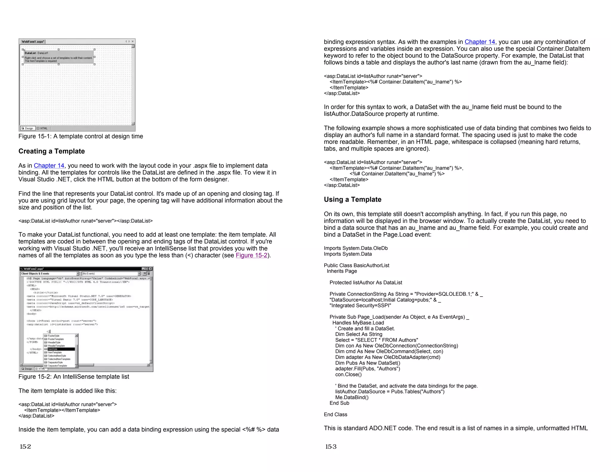 Figure 15-1: A template control at design time
Creating a Template
As in Chapter 14, you need to work with the layout code in your .aspx file to implement data
binding. All the templates for controls like the DataList are defined in the .aspx file. To view it in
Visual Studio .NET, click the HTML button at the bottom of the form designer.
Find the line that represents your DataList control. It's made up of an opening and closing tag. If
you are using grid layout for your page, the opening tag will have additional information about the
size and position of the list.
<asp:DataList id=listAuthor runat="server"></asp:DataList>
To make your DataList functional, you need to add at least one template: the item template. All
templates are coded in between the opening and ending tags of the DataList control. If you're
working with Visual Studio .NET, you'll receive an IntelliSense list that provides you with the
names of all the templates as soon as you type the less than (<) character (see Figure 15-2).
Figure 15-2: An IntelliSense template list
The item template is added like this:
<asp:DataList id=listAuthor runat="server">
<ItemTemplate></ItemTemplate>
</asp:DataList>
Inside the item template, you can add a data binding expression using the special <%# %> data
15-2
binding expression syntax. As with the examples in Chapter 14, you can use any combination of
expressions and variables inside an expression. You can also use the special Container.DataItem
keyword to refer to the object bound to the DataSource property. For example, the DataList that
follows binds a table and displays the author's last name (drawn from the au_lname field):
<asp:DataList id=listAuthor runat="server">
<ItemTemplate><%# Container.DataItem("au_lname") %>
</ItemTemplate>
</asp:DataList>
In order for this syntax to work, a DataSet with the au_lname field must be bound to the
listAuthor.DataSource property at runtime.
The following example shows a more sophisticated use of data binding that combines two fields to
display an author's full name in a standard format. The spacing used is just to make the code
more readable. Remember, in an HTML page, whitespace is collapsed (meaning hard returns,
tabs, and multiple spaces are ignored).
<asp:DataList id=listAuthor runat="server">
<ItemTemplate><%# Container.DataItem("au_lname") %>,
<%# Container.DataItem("au_fname") %>
</ItemTemplate>
</asp:DataList>
Using a Template
On its own, this template still doesn't accomplish anything. In fact, if you run this page, no
information will be displayed in the browser window. To actually create the DataList, you need to
bind a data source that has an au_lname and au_fname field. For example, you could create and
bind a DataSet in the Page.Load event:
Imports System.Data.OleDb
Imports System.Data
Public Class BasicAuthorList
Inherits Page
Protected listAuthor As DataList
Private ConnectionString As String = "Provider=SQLOLEDB.1;" & _
"DataSource=localhost;Initial Catalog=pubs;" & _
"Integrated Security=SSPI"
Private Sub Page_Load(sender As Object, e As EventArgs) _
Handles MyBase.Load
' Create and fill a DataSet.
Dim Select As String
Select = "SELECT * FROM Authors"
Dim con As New OleDbConnection(ConnectionString)
Dim cmd As New OleDbCommand(Select, con)
Dim adapter As New OleDbDataAdapter(cmd)
Dim Pubs As New DataSet()
adapter.Fill(Pubs, "Authors")
con.Close()
' Bind the DataSet, and activate the data bindings for the page.
listAuthor.DataSource = Pubs.Tables("Authors")
Me.DataBind()
End Sub
End Class
This is standard ADO.NET code. The end result is a list of names in a simple, unformatted HTML
15-3
 