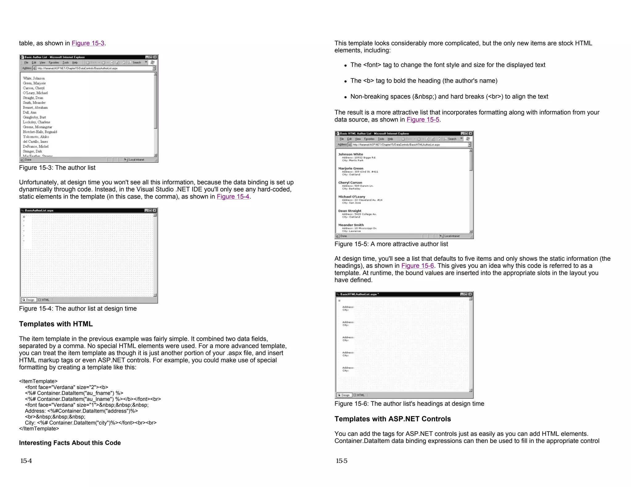 table, as shown in Figure 15-3.
Figure 15-3: The author list
Unfortunately, at design time you won't see all this information, because the data binding is set up
dynamically through code. Instead, in the Visual Studio .NET IDE you'll only see any hard-coded,
static elements in the template (in this case, the comma), as shown in Figure 15-4.
Figure 15-4: The author list at design time
Templates with HTML
The item template in the previous example was fairly simple. It combined two data fields,
separated by a comma. No special HTML elements were used. For a more advanced template,
you can treat the item template as though it is just another portion of your .aspx file, and insert
HTML markup tags or even ASP.NET controls. For example, you could make use of special
formatting by creating a template like this:
<ItemTemplate>
<font face="Verdana" size="2"><b>
<%# Container.DataItem("au_fname") %>
<%# Container.DataItem("au_lname") %></b></font><br>
<font face="Verdana" size="1">&nbsp;&nbsp;&nbsp;
Address: <%#Container.DataItem("address")%>
<br>&nbsp;&nbsp;&nbsp;
City: <%# Container.DataItem("city")%></font><br><br>
</ItemTemplate>
Interesting Facts About this Code
15-4
This template looks considerably more complicated, but the only new items are stock HTML
elements, including:
z The <font> tag to change the font style and size for the displayed text
z The <b> tag to bold the heading (the author's name)
z Non-breaking spaces (&nbsp;) and hard breaks (<br>) to align the text
The result is a more attractive list that incorporates formatting along with information from your
data source, as shown in Figure 15-5.
Figure 15-5: A more attractive author list
At design time, you'll see a list that defaults to five items and only shows the static information (the
headings), as shown in Figure 15-6. This gives you an idea why this code is referred to as a
template. At runtime, the bound values are inserted into the appropriate slots in the layout you
have defined.
Figure 15-6: The author list's headings at design time
Templates with ASP.NET Controls
You can add the tags for ASP.NET controls just as easily as you can add HTML elements.
Container.DataItem data binding expressions can then be used to fill in the appropriate control
15-5
 
