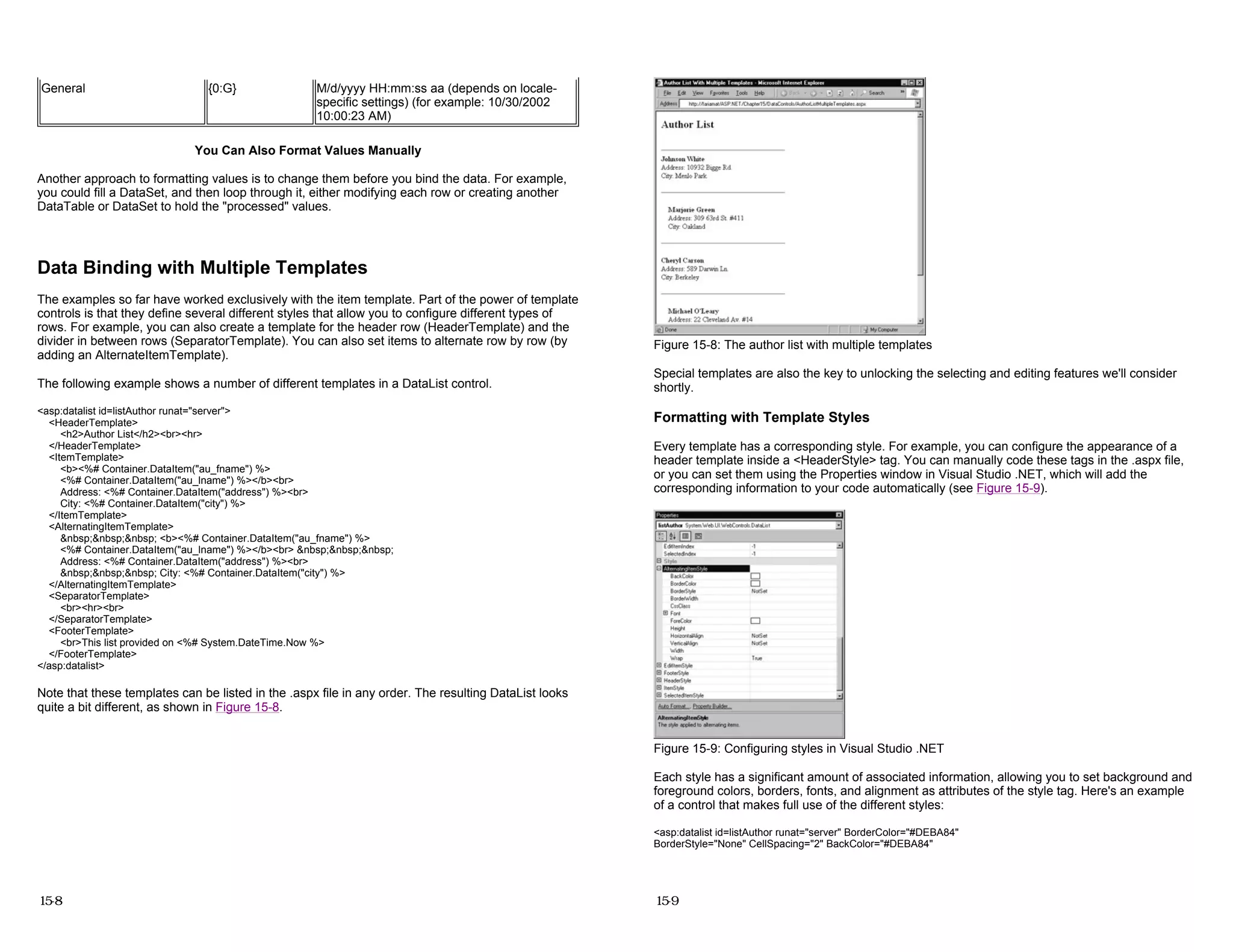 You Can Also Format Values Manually
Another approach to formatting values is to change them before you bind the data. For example,
you could fill a DataSet, and then loop through it, either modifying each row or creating another
DataTable or DataSet to hold the "processed" values.
Data Binding with Multiple Templates
The examples so far have worked exclusively with the item template. Part of the power of template
controls is that they define several different styles that allow you to configure different types of
rows. For example, you can also create a template for the header row (HeaderTemplate) and the
divider in between rows (SeparatorTemplate). You can also set items to alternate row by row (by
adding an AlternateItemTemplate).
The following example shows a number of different templates in a DataList control.
<asp:datalist id=listAuthor runat="server">
<HeaderTemplate>
<h2>Author List</h2><br><hr>
</HeaderTemplate>
<ItemTemplate>
<b><%# Container.DataItem("au_fname") %>
<%# Container.DataItem("au_lname") %></b><br>
Address: <%# Container.DataItem("address") %><br>
City: <%# Container.DataItem("city") %>
</ItemTemplate>
<AlternatingItemTemplate>
&nbsp;&nbsp;&nbsp; <b><%# Container.DataItem("au_fname") %>
<%# Container.DataItem("au_lname") %></b><br> &nbsp;&nbsp;&nbsp;
Address: <%# Container.DataItem("address") %><br>
&nbsp;&nbsp;&nbsp; City: <%# Container.DataItem("city") %>
</AlternatingItemTemplate>
<SeparatorTemplate>
<br><hr><br>
</SeparatorTemplate>
<FooterTemplate>
<br>This list provided on <%# System.DateTime.Now %>
</FooterTemplate>
</asp:datalist>
Note that these templates can be listed in the .aspx file in any order. The resulting DataList looks
quite a bit different, as shown in Figure 15-8.
General {0:G} M/d/yyyy HH:mm:ss aa (depends on locale-
specific settings) (for example: 10/30/2002
10:00:23 AM)
15-8
Figure 15-8: The author list with multiple templates
Special templates are also the key to unlocking the selecting and editing features we'll consider
shortly.
Formatting with Template Styles
Every template has a corresponding style. For example, you can configure the appearance of a
header template inside a <HeaderStyle> tag. You can manually code these tags in the .aspx file,
or you can set them using the Properties window in Visual Studio .NET, which will add the
corresponding information to your code automatically (see Figure 15-9).
Figure 15-9: Configuring styles in Visual Studio .NET
Each style has a significant amount of associated information, allowing you to set background and
foreground colors, borders, fonts, and alignment as attributes of the style tag. Here's an example
of a control that makes full use of the different styles:
<asp:datalist id=listAuthor runat="server" BorderColor="#DEBA84"
BorderStyle="None" CellSpacing="2" BackColor="#DEBA84"
15-9
 