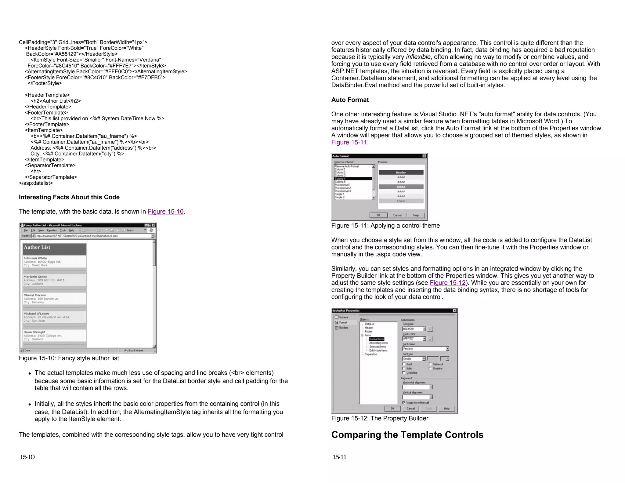 CellPadding="3" GridLines="Both" BorderWidth="1px">
<HeaderStyle Font-Bold="True" ForeColor="White"
BackColor="#A55129"></HeaderStyle>
<ItemStyle Font-Size="Smaller" Font-Names="Verdana"
ForeColor="#8C4510" BackColor="#FFF7E7"></ItemStyle>
<AlternatingItemStyle BackColor="#FFE0C0"></AlternatingItemStyle>
<FooterStyle ForeColor="#8C4510" BackColor="#F7DFB5">
</FooterStyle>
<HeaderTemplate>
<h2>Author List</h2>
</HeaderTemplate>
<FooterTemplate>
<br>This list provided on <%# System.DateTime.Now %>
</FooterTemplate>
<ItemTemplate>
<b><%# Container.DataItem("au_fname") %>
<%# Container.DataItem("au_lname") %></b><br>
Address: <%# Container.DataItem("address") %><br>
City: <%# Container.DataItem("city") %>
</ItemTemplate>
<SeparatorTemplate>
<hr>
</SeparatorTemplate>
</asp:datalist>
Interesting Facts About this Code
The template, with the basic data, is shown in Figure 15-10.
Figure 15-10: Fancy style author list
z The actual templates make much less use of spacing and line breaks (<br> elements)
because some basic information is set for the DataList border style and cell padding for the
table that will contain all the rows.
z Initially, all the styles inherit the basic color properties from the containing control (in this
case, the DataList). In addition, the AlternatingItemStyle tag inherits all the formatting you
apply to the ItemStyle element.
The templates, combined with the corresponding style tags, allow you to have very tight control
15-10
over every aspect of your data control's appearance. This control is quite different than the
features historically offered by data binding. In fact, data binding has acquired a bad reputation
because it is typically very inflexible, often allowing no way to modify or combine values, and
forcing you to use every field retrieved from a database with no control over order or layout. With
ASP.NET templates, the situation is reversed. Every field is explicitly placed using a
Container.DataItem statement, and additional formatting can be applied at every level using the
DataBinder.Eval method and the powerful set of built-in styles.
Auto Format
One other interesting feature is Visual Studio .NET's "auto format" ability for data controls. (You
may have already used a similar feature when formatting tables in Microsoft Word.) To
automatically format a DataList, click the Auto Format link at the bottom of the Properties window.
A window will appear that allows you to choose a grouped set of themed styles, as shown in
Figure 15-11.
Figure 15-11: Applying a control theme
When you choose a style set from this window, all the code is added to configure the DataList
control and the corresponding styles. You can then fine-tune it with the Properties window or
manually in the .aspx code view.
Similarly, you can set styles and formatting options in an integrated window by clicking the
Property Builder link at the bottom of the Properties window. This gives you yet another way to
adjust the same style settings (see Figure 15-12). While you are essentially on your own for
creating the templates and inserting the data binding syntax, there is no shortage of tools for
configuring the look of your data control.
Figure 15-12: The Property Builder
Comparing the Template Controls
15-11
 