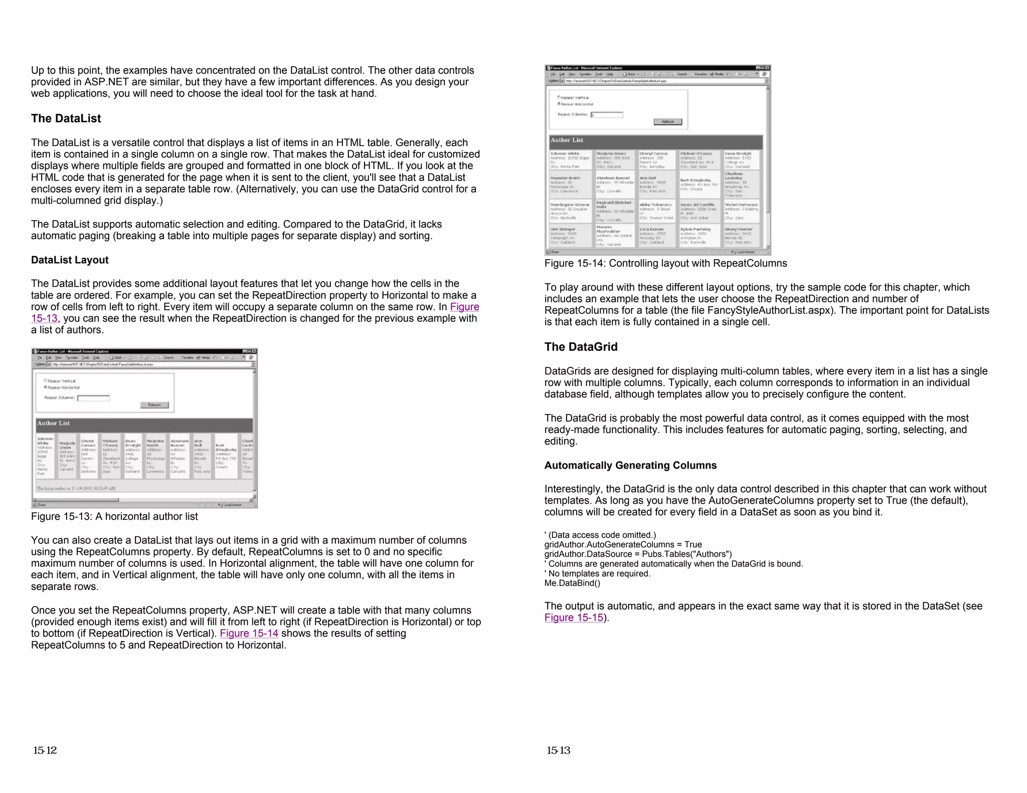 Up to this point, the examples have concentrated on the DataList control. The other data controls
provided in ASP.NET are similar, but they have a few important differences. As you design your
web applications, you will need to choose the ideal tool for the task at hand.
The DataList
The DataList is a versatile control that displays a list of items in an HTML table. Generally, each
item is contained in a single column on a single row. That makes the DataList ideal for customized
displays where multiple fields are grouped and formatted in one block of HTML. If you look at the
HTML code that is generated for the page when it is sent to the client, you'll see that a DataList
encloses every item in a separate table row. (Alternatively, you can use the DataGrid control for a
multi-columned grid display.)
The DataList supports automatic selection and editing. Compared to the DataGrid, it lacks
automatic paging (breaking a table into multiple pages for separate display) and sorting.
DataList Layout
The DataList provides some additional layout features that let you change how the cells in the
table are ordered. For example, you can set the RepeatDirection property to Horizontal to make a
row of cells from left to right. Every item will occupy a separate column on the same row. In Figure
15-13, you can see the result when the RepeatDirection is changed for the previous example with
a list of authors.
Figure 15-13: A horizontal author list
You can also create a DataList that lays out items in a grid with a maximum number of columns
using the RepeatColumns property. By default, RepeatColumns is set to 0 and no specific
maximum number of columns is used. In Horizontal alignment, the table will have one column for
each item, and in Vertical alignment, the table will have only one column, with all the items in
separate rows.
Once you set the RepeatColumns property, ASP.NET will create a table with that many columns
(provided enough items exist) and will fill it from left to right (if RepeatDirection is Horizontal) or top
to bottom (if RepeatDirection is Vertical). Figure 15-14 shows the results of setting
RepeatColumns to 5 and RepeatDirection to Horizontal.
15-12
Figure 15-14: Controlling layout with RepeatColumns
To play around with these different layout options, try the sample code for this chapter, which
includes an example that lets the user choose the RepeatDirection and number of
RepeatColumns for a table (the file FancyStyleAuthorList.aspx). The important point for DataLists
is that each item is fully contained in a single cell.
The DataGrid
DataGrids are designed for displaying multi-column tables, where every item in a list has a single
row with multiple columns. Typically, each column corresponds to information in an individual
database field, although templates allow you to precisely configure the content.
The DataGrid is probably the most powerful data control, as it comes equipped with the most
ready-made functionality. This includes features for automatic paging, sorting, selecting, and
editing.
Automatically Generating Columns
Interestingly, the DataGrid is the only data control described in this chapter that can work without
templates. As long as you have the AutoGenerateColumns property set to True (the default),
columns will be created for every field in a DataSet as soon as you bind it.
' (Data access code omitted.)
gridAuthor.AutoGenerateColumns = True
gridAuthor.DataSource = Pubs.Tables("Authors")
' Columns are generated automatically when the DataGrid is bound.
' No templates are required.
Me.DataBind()
The output is automatic, and appears in the exact same way that it is stored in the DataSet (see
Figure 15-15).
15-13
 